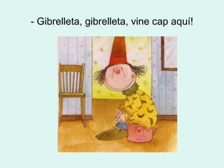 - Gibrelleta, gibrelleta, vine cap aquí! 