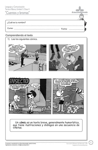 AraucaníAprende
Lenguaje y Comunicación
Tercero Básico,Unidad 3,Clase 4
"Cuentos y bromas"
Guía autoría Ministerio de Educación, LEM
AdaptaciónAuraucaníAprende
Fecha:
¿Cuál es tu nombre?
Curso:
Se autoriza su reproducción con fines educacionales citando la fuente.
Agradecemos comentarios a info@araucaniaprende.cl
1) Lee los siguientes cómics.
Comprendiendo el texto
1
Un cómic es un texto breve, generalmente humorístico,
que tiene ilustraciones y diálogos en una secuencia de
viñetas.
 