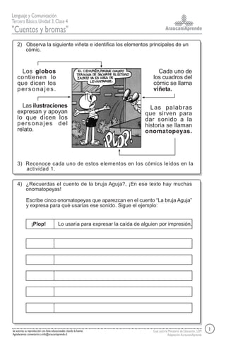 AraucaníAprende
Lenguaje y Comunicación
Tercero Básico,Unidad 3,Clase 4
"Cuentos y bromas"
Guía autoría Ministerio de Educación, LEM
AdaptaciónAuraucaníAprende
Se autoriza su reproducción con fines educacionales citando la fuente.
Agradecemos comentarios a info@araucaniaprende.cl
2) Observa la siguiente viñeta e identifica los elementos principales de un
cómic.
3) Reconoce cada uno de estos elementos en los cómics leídos en la
actividad 1.
4) ¿Recuerdas el cuento de la bruja Aguja?, ¡En ese texto hay muchas
onomatopeyas!
Escribe cinco onomatopeyas que aparezcan en el cuento “La bruja Aguja”
y expresa para qué usarías ese sonido. Sigue el ejemplo:
¡Plop! Lo usaría para expresar la caída de alguien por impresión.
2
Los globos
contienen lo
que dicen los
personajes.
Las ilustraciones
expresan y apoyan
lo que dicen los
personajes del
relato.
Cada uno de
los cuadros del
cómic se llama
viñeta.
Las palabras
que sirven para
dar sonido a la
historia se llaman
onomatopeyas.
 