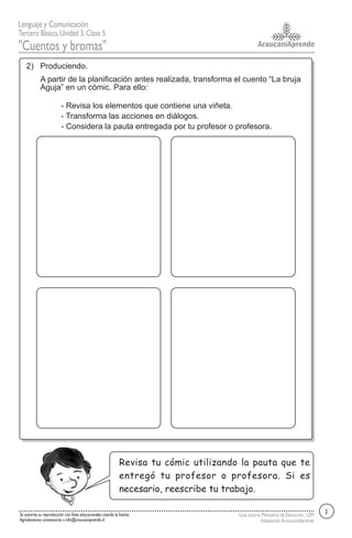 AraucaníAprende
Lenguaje y Comunicación
Tercero Básico,Unidad 3,Clase 5
"Cuentos y bromas"
Guía autoría Ministerio de Educación, LEM
AdaptaciónAuraucaníAprende
Se autoriza su reproducción con fines educacionales citando la fuente.
Agradecemos comentarios a info@araucaniaprende.cl
A partir de la planificación antes realizada, transforma el cuento “La bruja
Aguja” en un cómic. Para ello:
- Revisa los elementos que contiene una viñeta.
- Transforma las acciones en diálogos.
- Considera la pauta entregada por tu profesor o profesora.
2) Produciendo.
2
Revisa tu cómic utilizando la pauta que te
entregó tu profesor o profesora. Si es
necesario, reescribe tu trabajo.
 