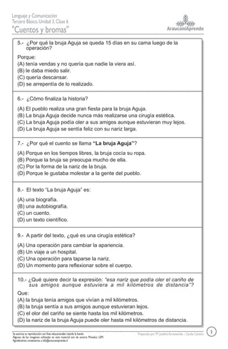AraucaníAprende
Lenguaje y Comunicación
Tercero Básico,Unidad 3,Clase 6
"Cuentos y bromas"
Se autoriza su reproducción con fines educacionales citando la fuente.
Algunas de las imagenes utilizadas en este material son de autoría Mineduc LEM.
Agradecemos comentarios a info@araucaniaprende.cl
Preparado por:Mª JosefinaAurtenechea – Cecilia Cantero
5.- ¿Por qué la bruja Aguja se queda 15 días en su cama luego de la
operación?
Porque:
(A) tenía vendas y no quería que nadie la viera así.
(B) le daba miedo salir.
(C) quería descansar.
(D) se arrepentía de lo realizado.
6.- ¿Cómo finaliza la historia?
(A) El pueblo realiza una gran fiesta para la bruja Aguja.
(B) La bruja Aguja decide nunca más realizarse una cirugía estética.
(C) La bruja Aguja podía oler a sus amigos aunque estuvieran muy lejos.
(D) La bruja Aguja se sentía feliz con su nariz larga.
7.- ¿Por qué el cuento se llama “La bruja Aguja”?
(A) Porque en los tiempos libres, la bruja cocía su ropa.
(B) Porque la bruja se preocupa mucho de ella.
(C) Por la forma de la nariz de la bruja.
(D) Porque le gustaba molestar a la gente del pueblo.
8.- El texto “La bruja Aguja” es:
(A) una biografía.
(B) una autobiografía.
(C) un cuento.
(D) un texto científico.
9.- A partir del texto, ¿qué es una cirugía estética?
(A) Una operación para cambiar la apariencia.
(B) Un viaje a un hospital.
(C) Una operación para taparse la nariz.
(D) Un momento para reflexionar sobre el cuerpo.
10.- ¿Qué quiere decir la expresión: “esa nariz que podía oler el cariño de
sus amigos aunque estuviera a mil kilómetros de distancia”?
Que:
(A) la bruja tenía amigos que vivían a mil kilómetros.
(B) la bruja sentía a sus amigos aunque estuvieran lejos.
(C) el olor del cariño se siente hasta los mil kilómetros.
(D) la nariz de la bruja Aguja puede oler hasta mil kilómetros de distancia.
2
 