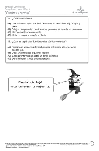 AraucaníAprende
Lenguaje y Comunicación
Tercero Básico,Unidad 3,Clase 6
"Cuentos y bromas"
Se autoriza su reproducción con fines educacionales citando la fuente.
Algunas de las imagenes utilizadas en este material son de autoría Mineduc LEM.
Agradecemos comentarios a info@araucaniaprende.cl
Preparado por:Mª JosefinaAurtenechea – Cecilia Cantero
17.- ¿Qué es un cómic?
(A) Una historia contada a través de viñetas en las cuales hay dibujos y
texto.
(B) Dibujos que permiten que todas las personas se rían de un personaje.
(C) Hechos sueltos de un cuento.
(D) Un texto que nos enseña a dibujar.
18.- ¿Cuál es la principal función de los cómics y cuentos?
(A) Contar una secuencia de hechos para entretener a las personas
que los lee.
(B) Dejar una moraleja a quienes los lee.
(C) Entregar información sobre un tema científico.
(D) Dar a conocer la vida de una persona.
4
¡Excelente trabajo!
Recuerda revisar tus respuestas.
 