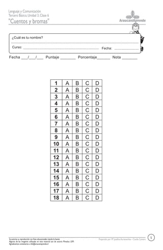 AraucaníAprende
Lenguaje y Comunicación
Tercero Básico,Unidad 3,Clase 6
"Cuentos y bromas"
Se autoriza su reproducción con fines educacionales citando la fuente.
Algunas de las imagenes utilizadas en este material son de autoría Mineduc LEM.
Agradecemos comentarios a info@araucaniaprende.cl
Preparado por:Mª JosefinaAurtenechea – Cecilia Cantero
Fecha:
¿Cuál es tu nombre?
Curso:
Fecha ___/___/___ Puntaje _______ Porcentaje______ Nota _______
5
1 A B C D
2 A B C D
3 A B C D
4 A B C D
5 A B C D
6 A B C D
7 A B C D
8 A B C D
9 A B C D
10 A B C D
11 A B C D
12 A B C D
13 A B C D
14 A B C D
15 A B C D
16 A B C D
17 A B C D
18 A B C D
 