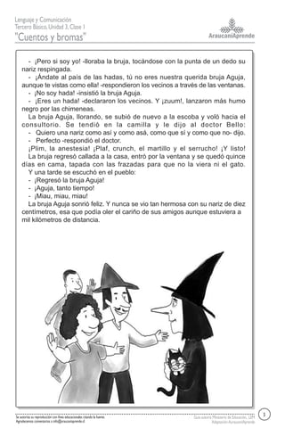 AraucaníAprende
Lenguaje y Comunicación
Tercero Básico,Unidad 3,Clase 1
"Cuentos y bromas"
Se autoriza su reproducción con fines educacionales citando la fuente.
Agradecemos comentarios a info@araucaniaprende.cl
Guía autoría Ministerio de Educación, LEM
AdaptaciónAuraucaníAprende
- ¡Pero si soy yo! -lloraba la bruja, tocándose con la punta de un dedo su
nariz respingada.
- ¡Ándate al país de las hadas, tú no eres nuestra querida bruja Aguja,
aunque te vistas como ella! -respondieron los vecinos a través de las ventanas.
- ¡No soy hada! -insistió la bruja Aguja.
- ¡Eres un hada! -declararon los vecinos. Y ¡zuum!, lanzaron más humo
negro por las chimeneas.
La bruja Aguja, llorando, se subió de nuevo a la escoba y voló hacia el
consultorio. Se tendió en la camilla y le dijo al doctor Bello:
- Quiero una nariz como así y como asá, como que sí y como que no- dijo.
- Perfecto -respondió el doctor.
¡Plim, la anestesia! ¡Plaf, crunch, el martillo y el serrucho! ¡Y listo!
La bruja regresó callada a la casa, entró por la ventana y se quedó quince
días en cama, tapada con las frazadas para que no la viera ni el gato.
Y una tarde se escuchó en el pueblo:
- ¡Regresó la bruja Aguja!
- ¡Aguja, tanto tiempo!
- ¡Miau, miau, miau!
La bruja Aguja sonrió feliz. Y nunca se vio tan hermosa con su nariz de diez
centímetros, esa que podía oler el cariño de sus amigos aunque estuviera a
mil kilómetros de distancia.
3
 