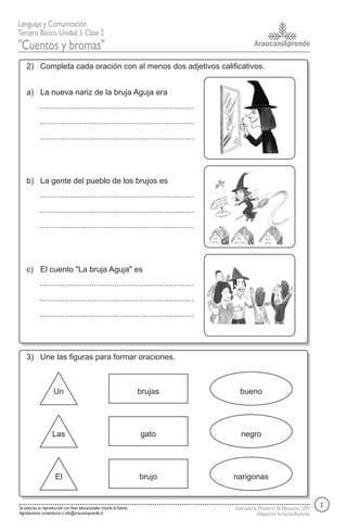 AraucaníAprende
Lenguaje y Comunicación
Tercero Básico,Unidad 3,Clase 2
"Cuentos y bromas"
Guía autoría Ministerio de Educación, LEM
AdaptaciónAuraucaníAprende
Se autoriza su reproducción con fines educacionales citando la fuente.
Agradecemos comentarios a info@araucaniaprende.cl
2) Completa cada oración con al menos dos adjetivos calificativos.
La nueva nariz de la bruja Aguja eraa)
La gente del pueblo de los brujos esb)
El cuento "La bruja Aguja" esc)
3) Une las figuras para formar oraciones.
Un brujas bueno
Las gato negro
El brujo narigonas
2
 