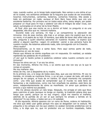 ropa, cuando vuelve, ya lo tengo todo organizado. Nos vamos a una colina al sur
de la ciudad, nos sentamos alrededor de la hoguera que acaba de ser encendida,
tocamos instrumentos, cantamos, bailamos, contamos historias. Ella asiste a
todo sin participar en nada, aunque el Rom Baro haya dicho que era una
excelente bailarina. Por primera vez en todos estos años, estoy alegre, por poder
preparar un ritual para mi hija y celebrar con ella el milagro de estar vivas, con
salud, sumergidas en el amor de la Gran Madre.
   Al final ,dice que esa noche se va a dormir al hotel. Le pregunto si es una
despedida, ella dice que no. Volverá mañana.
    Durante toda una semana, mi hija y yo compartimos la adoración del
Universo. Una de esas noches, ella trae a un amigo, pero me explicó que no es
un novio, ni el padre de su hijo. El hombre, que debe de tener diez años más que
ella, pregunta a quién estamos adorando en nuestros rituales. Le explico que
adorar a alguien significa –según mi protector –poner a esa persona fuera de
nuestro mundo. No estamos adorando nada, sólo comulgando con la Creación.
¿Pero rezáis?
Personalmente, yo le rezo a santa Sara. Pero aquí somos parte de todo,
celebramos en vez de rezar.
Pienso que Athena se siente orgullosa con mi respuesta. En realidad, yo estaba
repitiendo las palabras de mi protector.
¿Y por qué lo hacéis juntas si podemos celebrar solos nuestro contacto con el
Universo?
Porque los otros son yo. Y yo soy los otros.
En ese momento, Athena me mira, y yo siento que esa vez soy yo la que le
rompo el corazón.
Me voy mañana- dijo.
Antes de irte, ven a despedirte de tu madre.
Es la primera vez, a lo largo de todos esos días, que uso ese término. Mi voz no
tiembla, mi mirada se mantiene firme, y yo sé que, a pesar de todo, allí está la
sangre de mi sangre, el fruto de mi vientre. En aquel momento me comporto
como una niña que acaba de comprender que el mundo no está lleno de
fantasmas y de maldiciones, como nos han enseñado los adultos; está lleno de
amor, independientemente de cómo se manifieste. Un amor que perdona los
errores y que redime tus pecados.
    Ella me abraza durante un rato largo. Después, me arregla el velo que llevo
para cubrirme el pelo (aunque no tenga un marido, la tradición gitana dice que
tengo que usarlo, porque ya no soy virgen). ¿Qué me reserva el mañana,
además de la partida de un ser al que siempre he amado y temido en la
distancia? Yo soy todos, y todos son yo y mi soledad.
   Al día siguiente, Athena aparece con un ramo de flores, ordena mi habitación,
me dice que debo usar gafas porque mis ojos se desgastan con la costura. Me
pregunta si los amigos con los que celebro no acaban teniendo problemas con la
tribu, y le digo que no, que mi protector era un hombre respetado, había
 