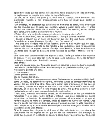aprendido cosas que los demás no sabíamos, tenía discípulos en todo el mundo.
Le explico que ha muerto poco antes de que ella llegase.
Un día, se le acercó un gato y lo tocó con su cuerpo. Para nosotros, eso
significaba muerte, y nos preocupamos; pero hay un ritual para cortar el
maleficio.
“Sin embargo, mi protector dijo que ya era el momento de partir, tenía que viajar
por los mundos que él sabía que existían, volver a nacer como niño, y antes
reposar un poco en brazos de la Madre. Su funeral fue sencillo, en un bosque
aquí cerca, pero asistió gente de todo el mundo.
-¿Entre ellos, una mujer de pelo negro, de unos treinta y cinco años?
- No me acuerdo bien, pero es posible que sí. ¿Por qué quieres saberlo?
- Conocí a alguien en un hotel de Bucarest que me dijo que había venido al
funeral de un amigo. Creo que dijo algo como “su maestro”.
   Me pide que le hable más de los gitanos, pero no hay mucho que no sepa.
Sobre todo porque, además de los hábitos y las tradiciones, casi no conocemos
nuestra historia. Le sugiero que un día vaya hasta Francia, y lleve en mi nombre
una falda para imagen de Sara a la aldea francesa de Saintes - Maries – de- la –
Mer.
Vine hasta aquí porque me faltaba algo en la vida. Tenía que rellenar los espacios
en blanco, y creí que sólo con verte la cara sería suficiente. Pero no; también
tenía que entender que… había sido amada.
Eres amada.
Hago una pausa larga: por fin puedo poner en palabras lo que me habría gustado
decir desde que la dejé marchar. Para evitar que se quede conmovida, sigo:
Me gustaría pedirte una cosa.
Lo que quieras.
Quiero pedirte perdón.
Ella se muerde los labios.
Siempre he sido una persona muy nerviosa. Trabajo mucho, cuido a mi hijo, bailo
como una loca, he aprendido caligrafía, frecuento cursos de perfeccionamiento de
ventas, leo un libro tras otro. Todo para evitar esos momentos en los que no
pasa nada, porque esos espacios en blanco me daban la sensación de un vacío
absoluto, en el que no hay ni una migaja de amor. Mis padres siempre lo han
hecho todo por mí, y creo que no dejo de decepcionarlos.
“ Pero aquí, mientras estábamos juntas, en los momentos en los que celebré la
naturaleza y a la Gran Madre contigo , entendí que esos espacios en blanco
empezaban a llenarse. Se convirtieron en pausas: el momento en el que el
hombre levanta la mano del tambor, antes de tocarlo de nuevo con fuerza. Creo
que me puedo marchar; no digo que vaya a ir en paz, porque mi vida necesita un
ritmo al que estoy acostumbrada. Pero tampoco me voy amargada. ¿Creen todos
los gitanos en la Gran Madre?
Si se lo preguntas, ninguno te dirá que sí. Han adoptado las creencias y las
costumbres de los lugares en los que se han ido instalando. Sin embargo, lo
único que nos une en la religión es adorar a santa Sara y peregrinar por lo menos
 