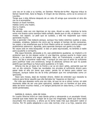 una vez en la vida a su tumba, en Saintes- Maries-de-la-Mer. Algunas tribus la
llaman Sarah-Kali, Sara la Negra. O Virgen de los Gitanos, como se la conoce en
Lourdes.
Tengo que ir-dijo Athena después de un rato-.El amigo que conociste el otro día
me va a acompañar.
Parece un buen hombre.
Hablas como una madre.
Soy tu madre.
Soy tu hija.
Me abrazó, esta vez con lágrimas en los ojos. Atusé su pelo, mientras la tenía
entre mis brazos como siempre había soñado, desde que un día, el destino – o mi
miedo- nos separó. Le pedí que se cuidase, y ella me respondió que había
aprendido mucho.
Vas a aprender más todavía porque, aunque hoy todos estemos sujetos a casa,
ciudades, empleos, todavía me corre por la sangre el tiempo de las caravanas,
los viajes y las enseñanzas que la Gran Madre ponía en nuestro camino para que
pudiéramos sobrevivir. Aprende, pero aprende siempre con gente a tu lado.
No vayas sola en esta búsqueda: si das un paso equivocado, no tendrás a nadie
para ayudarte a corregirlo.
    Ella sigue llorando, abrazada a mí, casi pidiéndome quedarse. Le imploré a mi
protector que no me dejase verter ni una lágrima, porque quería lo mejor para
Athena, y su destino era seguir adelante. Aquí, en Transilvania, a parte de mi
amor, no iba a encontrar nada más. Y aunque yo creo que el amor es suficiente
para justificar toda una existencia, tengo la absoluta certeza de que no puedo
pedirle que sacrifique su futuro para quedarse a mi lado.
    Athena me da un beso en la frente y se va sin decir adiós, pensando que tal
vez un día volvería. Todas las navidades me enviaba el suficiente dinero para
pasar todo el año sin tener que coser; jamás fui al banco para cobrar sus
cheques, aunque todos los de la tribu pensaban que me comportaba como un
ignorante.
    Hace seis meses, dejó de mandar dinero. Debió de entender que necesito la
costura para llenar aquello que ella llamaba los “espacios en blancos”.
   Por más que desease verla una vez más, sé que no va a volver nunca; en este
momento debe de ser una gran ejecutiva, casada con un hombre al que ama,
debo de tener muchos nietos, y mi sangre perdurará en esta tierra, y mis errores
serán perdonados.


   SAMIRA R. KHALIL, AMA DE CASA.
En cuanto Sherine entró en casa dando gritos y abrazando a un asustado Viorel,
entendí que todo había ido mejor de lo que me imaginaba. Sentí que Dios había
escuchado mis oraciones, y ahora ya no tenía nada más que descubrir sobre sí
misma. Por fin podía adaptarse a una vida normal, criar a su hijo, casarse otra
 