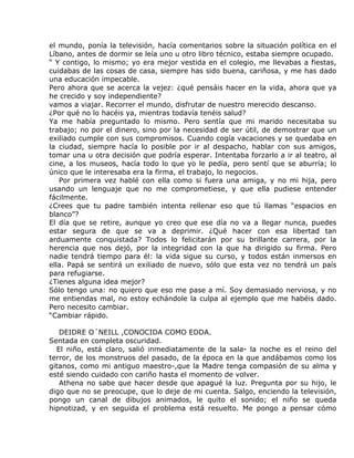 el mundo, ponía la televisión, hacía comentarios sobre la situación política en el
Líbano, antes de dormir se leía uno u otro libro técnico, estaba siempre ocupado.
“ Y contigo, lo mismo; yo era mejor vestida en el colegio, me llevabas a fiestas,
cuidabas de las cosas de casa, siempre has sido buena, cariñosa, y me has dado
una educación impecable.
Pero ahora que se acerca la vejez: ¿qué pensáis hacer en la vida, ahora que ya
he crecido y soy independiente?
vamos a viajar. Recorrer el mundo, disfrutar de nuestro merecido descanso.
¿Por qué no lo hacéis ya, mientras todavía tenéis salud?
Ya me había preguntado lo mismo. Pero sentía que mi marido necesitaba su
trabajo; no por el dinero, sino por la necesidad de ser útil, de demostrar que un
exiliado cumple con sus compromisos. Cuando cogía vacaciones y se quedaba en
la ciudad, siempre hacía lo posible por ir al despacho, hablar con sus amigos,
tomar una u otra decisión que podría esperar. Intentaba forzarlo a ir al teatro, al
cine, a los museos, hacía todo lo que yo le pedía, pero sentí que se aburría; lo
único que le interesaba era la firma, el trabajo, lo negocios.
   Por primera vez hablé con ella como si fuera una amiga, y no mi hija, pero
usando un lenguaje que no me comprometiese, y que ella pudiese entender
fácilmente.
¿Crees que tu padre también intenta rellenar eso que tú llamas “espacios en
blanco”?
El día que se retire, aunque yo creo que ese día no va a llegar nunca, puedes
estar segura de que se va a deprimir. ¿Qué hacer con esa libertad tan
arduamente conquistada? Todos lo felicitarán por su brillante carrera, por la
herencia que nos dejó, por la integridad con la que ha dirigido su firma. Pero
nadie tendrá tiempo para él: la vida sigue su curso, y todos están inmersos en
ella. Papá se sentirá un exiliado de nuevo, sólo que esta vez no tendrá un país
para refugiarse.
¿Tienes alguna idea mejor?
Sólo tengo una: no quiero que eso me pase a mí. Soy demasiado nerviosa, y no
me entiendas mal, no estoy echándole la culpa al ejemplo que me habéis dado.
Pero necesito cambiar.
“Cambiar rápido.

   DEIDRE O´NEILL ,CONOCIDA COMO EDDA.
Sentada en completa oscuridad.
  El niño, está claro, salió inmediatamente de la sala- la noche es el reino del
terror, de los monstruos del pasado, de la época en la que andábamos como los
gitanos, como mi antiguo maestro-,que la Madre tenga compasión de su alma y
esté siendo cuidado con cariño hasta el momento de volver.
   Athena no sabe que hacer desde que apagué la luz. Pregunta por su hijo, le
digo que no se preocupe, que lo deje de mi cuenta. Salgo, enciendo la televisión,
pongo un canal de dibujos animados, le quito el sonido; el niño se queda
hipnotizad, y en seguida el problema está resuelto. Me pongo a pensar cómo
 