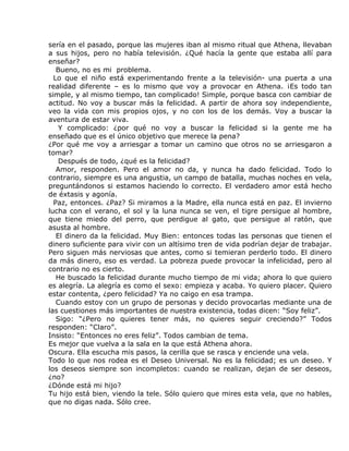 sería en el pasado, porque las mujeres iban al mismo ritual que Athena, llevaban
a sus hijos, pero no había televisión. ¿Qué hacía la gente que estaba allí para
enseñar?
   Bueno, no es mi problema.
  Lo que el niño está experimentando frente a la televisión- una puerta a una
realidad diferente – es lo mismo que voy a provocar en Athena. ¡Es todo tan
simple, y al mismo tiempo, tan complicado! Simple, porque basca con cambiar de
actitud. No voy a buscar más la felicidad. A partir de ahora soy independiente,
veo la vida con mis propios ojos, y no con los de los demás. Voy a buscar la
aventura de estar viva.
    Y complicado: ¿por qué no voy a buscar la felicidad si la gente me ha
enseñado que es el único objetivo que merece la pena?
¿Por qué me voy a arriesgar a tomar un camino que otros no se arriesgaron a
tomar?
    Después de todo, ¿qué es la felicidad?
   Amor, responden. Pero el amor no da, y nunca ha dado felicidad. Todo lo
contrario, siempre es una angustia, un campo de batalla, muchas noches en vela,
preguntándonos si estamos haciendo lo correcto. El verdadero amor está hecho
de éxtasis y agonía.
  Paz, entonces. ¿Paz? Si miramos a la Madre, ella nunca está en paz. El invierno
lucha con el verano, el sol y la luna nunca se ven, el tigre persigue al hombre,
que tiene miedo del perro, que perdigue al gato, que persigue al ratón, que
asusta al hombre.
   El dinero da la felicidad. Muy Bien: entonces todas las personas que tienen el
dinero suficiente para vivir con un altísimo tren de vida podrían dejar de trabajar.
Pero siguen más nerviosas que antes, como si temieran perderlo todo. El dinero
da más dinero, eso es verdad. La pobreza puede provocar la infelicidad, pero al
contrario no es cierto.
   He buscado la felicidad durante mucho tiempo de mi vida; ahora lo que quiero
es alegría. La alegría es como el sexo: empieza y acaba. Yo quiero placer. Quiero
estar contenta, ¿pero felicidad? Ya no caigo en esa trampa.
   Cuando estoy con un grupo de personas y decido provocarlas mediante una de
las cuestiones más importantes de nuestra existencia, todas dicen: “Soy feliz”.
   Sigo: “¿Pero no quieres tener más, no quieres seguir creciendo?” Todos
responden: “Claro”.
Insisto: “Entonces no eres feliz”. Todos cambian de tema.
Es mejor que vuelva a la sala en la que está Athena ahora.
Oscura. Ella escucha mis pasos, la cerilla que se rasca y enciende una vela.
Todo lo que nos rodea es el Deseo Universal. No es la felicidad; es un deseo. Y
los deseos siempre son incompletos: cuando se realizan, dejan de ser deseos,
¿no?
¿Dónde está mi hijo?
Tu hijo está bien, viendo la tele. Sólo quiero que mires esta vela, que no hables,
que no digas nada. Sólo cree.
 