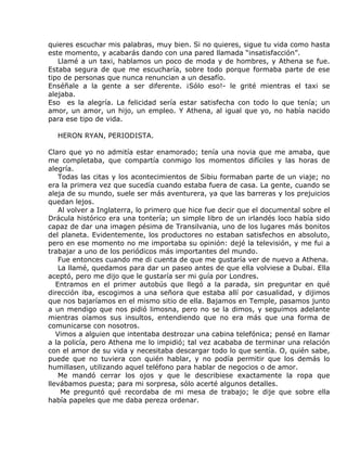 quieres escuchar mis palabras, muy bien. Si no quieres, sigue tu vida como hasta
este momento, y acabarás dando con una pared llamada “insatisfacción”.
   Llamé a un taxi, hablamos un poco de moda y de hombres, y Athena se fue.
Estaba segura de que me escucharía, sobre todo porque formaba parte de ese
tipo de personas que nunca renuncian a un desafío.
Enséñale a la gente a ser diferente. ¡Sólo eso!- le grité mientras el taxi se
alejaba.
Eso es la alegría. La felicidad sería estar satisfecha con todo lo que tenía; un
amor, un amor, un hijo, un empleo. Y Athena, al igual que yo, no había nacido
para ese tipo de vida.

  HERON RYAN, PERIODISTA.

Claro que yo no admitía estar enamorado; tenía una novia que me amaba, que
me completaba, que compartía conmigo los momentos difíciles y las horas de
alegría.
    Todas las citas y los acontecimientos de Sibiu formaban parte de un viaje; no
era la primera vez que sucedía cuando estaba fuera de casa. La gente, cuando se
aleja de su mundo, suele ser más aventurera, ya que las barreras y los prejuicios
quedan lejos.
    Al volver a Inglaterra, lo primero que hice fue decir que el documental sobre el
Drácula histórico era una tontería; un simple libro de un irlandés loco había sido
capaz de dar una imagen pésima de Transilvania, uno de los lugares más bonitos
del planeta. Evidentemente, los productores no estaban satisfechos en absoluto,
pero en ese momento no me importaba su opinión: dejé la televisión, y me fui a
trabajar a uno de los periódicos más importantes del mundo.
    Fue entonces cuando me di cuenta de que me gustaría ver de nuevo a Athena.
    La llamé, quedamos para dar un paseo antes de que ella volviese a Dubai. Ella
aceptó, pero me dijo que le gustaría ser mi guía por Londres.
   Entramos en el primer autobús que llegó a la parada, sin preguntar en qué
dirección iba, escogimos a una señora que estaba allí por casualidad, y dijimos
que nos bajaríamos en el mismo sitio de ella. Bajamos en Temple, pasamos junto
a un mendigo que nos pidió limosna, pero no se la dimos, y seguimos adelante
mientras oíamos sus insultos, entendiendo que no era más que una forma de
comunicarse con nosotros.
   Vimos a alguien que intentaba destrozar una cabina telefónica; pensé en llamar
a la policía, pero Athena me lo impidió; tal vez acababa de terminar una relación
con el amor de su vida y necesitaba descargar todo lo que sentía. O, quién sabe,
puede que no tuviera con quién hablar, y no podía permitir que los demás lo
humillasen, utilizando aquel teléfono para hablar de negocios o de amor.
    Me mandó cerrar los ojos y que le describiese exactamente la ropa que
llevábamos puesta; para mi sorpresa, sólo acerté algunos detalles.
     Me preguntó qué recordaba de mi mesa de trabajo; le dije que sobre ella
había papeles que me daba pereza ordenar.
 