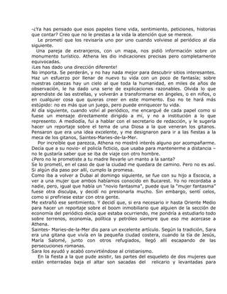 -¿Ya has pensado que esos papeles tiene vida, sentimiento, peticiones, historias
que contar? Creo que no le prestas a la vida la atención que se merece.
   Le prometí que los revisaría uno por uno cuando volviese al periódico al día
siguiente.
  Una pareja de extranjeros, con un mapa, nos pidió información sobre un
monumento turístico. Athena les dio indicaciones precisas pero completamente
equivocadas.
¡Les has dado una dirección diferente!
No importa. Se perderán, y no hay nada mejor para descubrir sitios interesantes.
Haz un esfuerzo por llenar de nuevo tu vida con un poco de fantasía; sobre
nuestras cabezas hay un cielo al que toda la humanidad, en miles de años de
observación, le ha dado una serie de explicaciones razonables. Olvida lo que
aprendiste de las estrellas, y volverán a transformarse en ángeles, o en niños, o
en cualquier cosa que quieras creer en este momento. Eso no te hará más
estúpido: no es más que un juego, pero puede enriquecer tu vida.
Al día siguiente, cuando volví al periódico, me encargué de cada papel como si
fuese un mensaje directamente dirigido a mí, y no a institución a lo que
represento. A mediodía, fui a hablar con el secretario de redacción, y le sugería
hacer un reportaje sobre el tema de una Diosa a la que veneran los gitanos.
Pensaron que era una idea excelente, y me designaron para ir a las fiestas a la
meca de los gitanos, Saintes-Maries-de-la-Mer.
   Por increíble que parezca, Athena no mostró interés alguno por acompañarme.
Decía que a su novio- el policía ficticio, que usaba para mantenerme a distancia –
no le gustaría saber que se iba de viaje con otro hombre.
¿Pero no le prometiste a tu madre llevarle un manto a la santa?
Se lo prometí, en el caso de que la ciudad me quedara de camino. Pero no es así.
Si algún día paso por allí, cumplo la promesa.
Como iba a volver a Dubai al domingo siguiente, se fue con su hijo a Escocia, a
ver a una mujer que ambos habíamos conocido en Bucarest. Yo no recordaba a
nadie, pero, igual que había un “novio fantasma”, puede que la “mujer fantasma”
fuese otra disculpa, y decidí no presionarla mucho. Sin embargo, sentí celos,
como si prefiriese estar con otra gente.
Me extrañó ese sentimiento. Y decidí que, si era necesario ir hasta Oriente Medio
para hacer un reportaje sobre el boom inmobiliario que alguien de la sección de
economía del periódico decía que estaba ocurriendo, me pondría a estudiarlo todo
sobre terrenos, economía, política y petróleo siempre que eso me acercase a
Athena.
Saintes- Maries-de-la-Mer dio para un excelente artículo. Según la tradición, Sara
era una gitana que vivía en la pequeña ciudad costera, cuando la tía de Jesús,
María Salomé, junto con otros refugiados, llegó allí escapando de las
persecuciones romanas.
Sara los ayudó y acabó convirtiéndose al cristianismo.
   En la fiesta a la que pude asistir, las partes del esqueleto de dos mujeres que
están enterradas baja el altar son sacadas del relicario y levantadas para
 