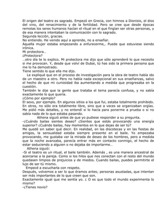 El origen del teatro es sagrado. Empezó en Grecia, con himnos a Dionisio, el dios
del vino, del renacimiento y de la fertilidad. Pero se cree que desde épocas
remotas los seres humanos hacían el ritual en el que fingían ser otras personas, y
de esa manera intentaban la comunicación con lo sagrado.
Segunda lección, gracias.
No entiendo. He venido aquí a aprende, no a enseñar.
Aquella mujer estaba empezando a enfurecerme,. Puede que estuviese siendo
irónica.
Mi protectora…
¿Protectora?
…otro día te lo explico. Mi protectora me dijo que sólo aprenderé lo que necesito
si me provocan. Y, desde que volví de Dubai, tú has sido la primera persona que
me lo ha demostrado.
Tiene sentido lo que ella me dijo.
    Le expliqué que en el proceso de investigación para la obra de teatro había ido
de un maestro a otro. Pero no había nada excepcional en sus enseñanzas, salvo
el hecho de que mi curiosidad iba aumentando a medida que progresaba en la
cuestión.
También le dije que la gente que trataba el tema parecía confusa, y no sabía
exactamente lo que quería.
¿Cómo por ejemplo?
El sexo, por ejemplo. En algunos sitios a los que fui, estaba totalmente prohibido.
En otros, no sólo era totalmente libre, sino que a veces se organizaban orgías.
Me pidió más detalles, y no entendí si lo hacía para ponerme a prueba o si no
sabía nada de lo que estaba pasando.
          Athena siguió antes de que yo pudiese responder a su pregunta.
-¿Cuándo bailas sientes deseo? ¿Sientes que estás provocando una energía
superior? ¿Cuándo bailas, hay momentos en lo que dejas de ser tú?
Me quedé sin saber qué decir. En realidad, en las discotecas y en las fiestas de
amigos, la sensualidad estaba siempre presente en el baile. Yo empezaba
provocando, me gustaba ver la mirada de deseo de los hombres, pero a medida
que la noche avanzaba, parecía entrar más en contacto conmigo, el hecho de
estar seduciendo a alguien o no dejaba de importarme…
    Athena siguió:
-Si el teatro es un ritual, el baile también. Además , es una manera ancestral de
acercarse a la pareja. Como si los hilos que nos conectan con el resto del mundo
quedasen limpios de prejuicios y de miedos. Cuando bailas, puedes permitirte el
lujo de ser tú mismo.
   Empecé a escucharla con respeto.
Después, volvemos a ser lo que éramos antes; personas asustadas, que intentan
ser más importantes de lo que creen que son.
Exactamente igual que me sentía yo. ¿ O es que todo el mundo experimenta lo
mismo?
-¿Tienes novio?
 