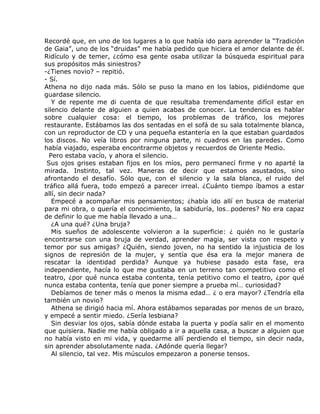 Recordé que, en uno de los lugares a lo que había ido para aprender la “Tradición
de Gaia”, uno de los “druidas” me había pedido que hiciera el amor delante de él.
Ridículo y de temer, ¿cómo esa gente osaba utilizar la búsqueda espiritual para
sus propósitos más siniestros?
-¿Tienes novio? – repitió.
- Sí.
Athena no dijo nada más. Sólo se puso la mano en los labios, pidiéndome que
guardase silencio.
   Y de repente me di cuenta de que resultaba tremendamente difícil estar en
silencio delante de alguien a quien acabas de conocer. La tendencia es hablar
sobre cualquier cosa: el tiempo, los problemas de tráfico, los mejores
restaurante. Estábamos las dos sentadas en el sofá de su sala totalmente blanca,
con un reproductor de CD y una pequeña estantería en la que estaban guardados
los discos. No veía libros por ninguna parte, ni cuadros en las paredes. Como
había viajado, esperaba encontrarme objetos y recuerdos de Oriente Medio.
  Pero estaba vacío, y ahora el silencio.
 Sus ojos grises estaban fijos en los míos, pero permanecí firme y no aparté la
mirada. Instinto, tal vez. Maneras de decir que estamos asustados, sino
afrontando el desafío. Sólo que, con el silencio y la sala blanca, el ruido del
tráfico allá fuera, todo empezó a parecer irreal. ¿Cuánto tiempo íbamos a estar
allí, sin decir nada?
   Empecé a acompañar mis pensamientos; ¿había ido allí en busca de material
para mi obra, o quería el conocimiento, la sabiduría, los…poderes? No era capaz
de definir lo que me había llevado a una…
   ¿A una qué? ¿Una bruja?
   Mis sueños de adolescente volvieron a la superficie: ¿ quién no le gustaría
encontrarse con una bruja de verdad, aprender magia, ser vista con respeto y
temor por sus amigas? ¿Quién, siendo joven, no ha sentido la injusticia de los
signos de represión de la mujer, y sentía que ésa era la mejor manera de
rescatar la identidad perdida? Aunque ya hubiese pasado esta fase, era
independiente, hacía lo que me gustaba en un terreno tan competitivo como el
teatro, ¿por qué nunca estaba contenta, tenía petitivo como el teatro, ¿por qué
nunca estaba contenta, tenía que poner siempre a prueba mí… curiosidad?
   Debíamos de tener más o menos la misma edad… ¿ o era mayor? ¿Tendría ella
también un novio?
   Athena se dirigió hacia mí. Ahora estábamos separadas por menos de un brazo,
y empecé a sentir miedo. ¿Sería lesbiana?
   Sin desviar los ojos, sabía dónde estaba la puerta y podía salir en el momento
que quisiera. Nadie me había obligado a ir a aquella casa, a buscar a alguien que
no había visto en mi vida, y quedarme allí perdiendo el tiempo, sin decir nada,
sin aprender absolutamente nada. ¿Adónde quería llegar?
   Al silencio, tal vez. Mis músculos empezaron a ponerse tensos.
 