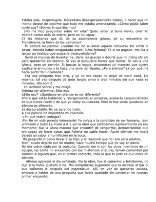 Estaba sola, desprotegida. Necesitaba desesperadamente hablar, o hacer que mi
mente dejase de decirme que todo me estaba amenazando. ¿Cómo podía saber
quién soy? ¡Somos lo que decimos!
  ¿No me hizo preguntas sobre mi vida? Quiso saber si tenía novio, ¿no? Yo
intenté hablar más de teatro, pero no fui capaz.
¿Y las historias que oí, de su ascendencia gitana, de su encuentro en
Transilvania, la tierra de los vampiros?
   Mi cabeza no paraba: ¿cuánto me iba a costar aquella consulta? Me entró el
pavor, debería haber preguntado antes. ¿Una fortuna? ¿Y si no pagaba, me iba a
lanzar un hechizo que acabaría destruyéndome?
   Sentí el impulso de levantarme, darle las gracias y decirle que no había ido allí
para quedarme en silencio. Si vas al psiquiatra tienes que hablar. Si vas a una
iglesia, oyes un sermón. Si buscas la magia, encuentras un maestro que quiere
explicarte el mundo y te hace una serie de rituales. ¿Pero silencio? ¿Y por qué me
hacía sentir tan incómoda?
   Era una pregunta tras otra, y yo no era capaz de dejar de decir nada. De
repente, tal vez después de unos largos cinco o diez minutos sin que nada se
moviese, ella sonrió.
  Yo también sonreí y me relajé.
Intenta ser diferente. Sólo eso.
¿Sólo eso? ¿Quedarse en silencio es ser diferente?
Ahora que estás hablando y reorganizando el universo, acabarás convenciéndote
de que tienes razón y de que yo estoy equivocada. Pero lo has visto: quedarse en
silencio es diferente.
Es desagradable. No se aprende nada.
A ella pareció no importarle mi reacción.
-¿En qué teatro trabajas?
¡Por fin mi vida parecía interesarle! Yo volvía a la condición de ser humano, ¡con
profesión y todo! La invité a ir a ver la obra que estábamos representando en ese
momento; fue la única manera que encontré de vengarme, demostrándole que
era capaz de hacer cosas que Athena no sabía hacer. Aquel silencio me había
dejado un sabor a humillación en la boca.
 Me preguntó si podía llevar a su hijo, y le respondí que no: era para adultos.
Bien, puedo dejarlo con mi madre; hace mucho tiempo que no voy al teatro.
No me cobró nada por la consulta. Cuando me vi con los otros miembros de mi
equipo, les conté mi encuentro con las misteriosa criatura; tenían curiosidad por
conocer a alguien que, en el primer contacto, todo lo que te pide es que estés en
silencio.
    Athena apareció el día señalado. Vio la obra, fue al camerino a felicitarme, no
dijo si le había gustado o no. Mis compañeros sugirieron que la invitase al bar al
que solíamos ir después del espectáculo. Allí, en vez de quedarse callada,
empezó a hablar de una pregunta que había quedado sin contestar en nuestro
primer encuentro:
 