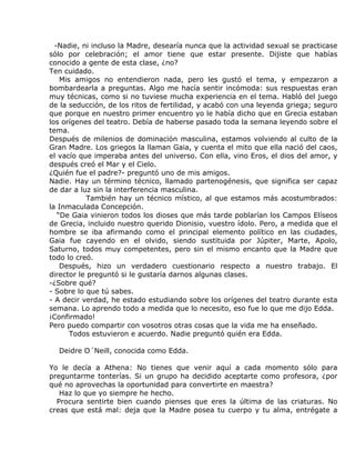 -Nadie, ni incluso la Madre, desearía nunca que la actividad sexual se practicase
sólo por celebración; el amor tiene que estar presente. Dijiste que habías
conocido a gente de esta clase, ¿no?
Ten cuidado.
    Mis amigos no entendieron nada, pero les gustó el tema, y empezaron a
bombardearla a preguntas. Algo me hacía sentir incómoda: sus respuestas eran
muy técnicas, como si no tuviese mucha experiencia en el tema. Habló del juego
de la seducción, de los ritos de fertilidad, y acabó con una leyenda griega; seguro
que porque en nuestro primer encuentro yo le había dicho que en Grecia estaban
los orígenes del teatro. Debía de haberse pasado toda la semana leyendo sobre el
tema.
Después de milenios de dominación masculina, estamos volviendo al culto de la
Gran Madre. Los griegos la llaman Gaia, y cuenta el mito que ella nació del caos,
el vacío que imperaba antes del universo. Con ella, vino Eros, el dios del amor, y
después creó el Mar y el Cielo.
¿Quién fue el padre?- preguntó uno de mis amigos.
Nadie. Hay un término técnico, llamado partenogénesis, que significa ser capaz
de dar a luz sin la interferencia masculina.
            También hay un técnico místico, al que estamos más acostumbrados:
la Inmaculada Concepción.
   “De Gaia vinieron todos los dioses que más tarde poblarían los Campos Elíseos
de Grecia, incluido nuestro querido Dionisio, vuestro ídolo. Pero, a medida que el
hombre se iba afirmando como el principal elemento político en las ciudades,
Gaia fue cayendo en el olvido, siendo sustituida por Júpiter, Marte, Apolo,
Saturno, todos muy competentes, pero sin el mismo encanto que la Madre que
todo lo creó.
    Después, hizo un verdadero cuestionario respecto a nuestro trabajo. El
director le preguntó si le gustaría darnos algunas clases.
-¿Sobre qué?
- Sobre lo que tú sabes.
- A decir verdad, he estado estudiando sobre los orígenes del teatro durante esta
semana. Lo aprendo todo a medida que lo necesito, eso fue lo que me dijo Edda.
¡Confirmado!
Pero puedo compartir con vosotros otras cosas que la vida me ha enseñado.
       Todos estuvieron e acuerdo. Nadie preguntó quién era Edda.

  Deidre O´Neill, conocida como Edda.

Yo le decía a Athena: No tienes que venir aquí a cada momento sólo para
preguntarme tonterías. Si un grupo ha decidido aceptarte como profesora, ¿por
qué no aprovechas la oportunidad para convertirte en maestra?
   Haz lo que yo siempre he hecho.
  Procura sentirte bien cuando pienses que eres la última de las criaturas. No
creas que está mal: deja que la Madre posea tu cuerpo y tu alma, entrégate a
 