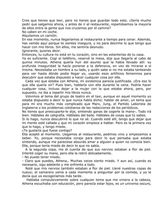 Creo que tienes que leer, pero no tienes que guardar todo esto. ¿Sería mucho
pedir que salgamos ahora, y antes de ir al restaurante, repartiésemos la mayoría
de ellos entre la gente que nos crucemos por el camino?
No caben en mi coche.
Alquilamos un camión.
En ese momento, nunca llegaríamos al restaurante a tiempo para cenar. Además,
has venido aquí porque te sientes insegura, y no para decirme lo que tengo que
hacer con mis libros. Sin ellos, me sentiría desnudo.
Ignorante, quieres decir.
Entonces, tu cultura no está en tu corazón, sino en las estanterías de tu casa.
Ya es suficiente. Cogí el teléfono, reservé la mesa, dije que llegaría al cabo de
quince minutos. Athena quería huir del asunto que la había llevado allí: su
profunda inseguridad la hacía ponerse a la defensiva, en vez de mirarse a sí
misma. Necesitaba un hombre a su lado, y quién sabe si no me estaba tanteando
para ver hasta dónde podía llegar yo, usando esos artificios femeninos para
descubrir que estaba dispuesto a hacer cualquier cosa por ella.
   Cada vez que estaba con Athena, mi existencia parecía justificada. ¿Era eso lo
que ella quería oír? Pues bien, hablaría con ella durante la cena. Podría hacer
cualquier cosa, incluso dejar a la mujer con la que estaba ahora, pero, por
supuesto, no iba a repartir mis libros nunca.
   Volvimos al tema del grupo de teatro en el taxi, aunque en aquel momento yo
estaba dispuesto a decir lo que nunca había dicho: hablar de amor, un tema que
para mí era mucho más complicado que Marx, Jung, el Partido Laborista de
Inglaterra o los problemas cotidianos de las redacciones de los periódicos.
No tienes que preocuparte-le dije, sintiendo ganas de cogerle la mano-. Todo irá
bien. Háblales de caligrafía. Háblales del baile. Háblales de cosas que tú sabes.
Si lo hago, nunca descubriré lo que no sé. Cuando esté allí, tengo que dejar que
mi mente esté callada y que mi corazón empiece a hablar. Pero es la primera vez
que lo hago, y tengo miedo.
¿Te gustaría que fuese contigo?
Ella aceptó al momento. Llegamos al restaurante, pedimos vino y empezamos a
beber. Yo, porque necesitaba coraje para decir lo que pensaba que estaba
sintiendo, aunque me pareciese absurdo amar a alguien a quien no conocía bien.
Ella, porque tenía miedo de decir lo que no sabía.
   A la segunda copa, me di cuenta de que sus nervios estaban a flor de piel.
Intenté coger su mano, pero ella la retiró delicadamente.
- No puedo tener miedo.
- Claro que puedes, Athena,. Muchas veces siento miedo. Y aun así, cuando es
necesario, sigo adelante y me enfrento a todo.
   Noté que mis nervios también estaban a flor de piel. Llené nuestras copas de
nuevo; el camarero venía a cada momento a preguntar por la comida, y yo le
decía que ya escogeríamos más tarde.
    Hablaba compulsivamente sobre cualquier tema que me viniera a la cabeza,
Athena escuchaba con educación, pero parecía estar lejos, es un universo oscuro,
 