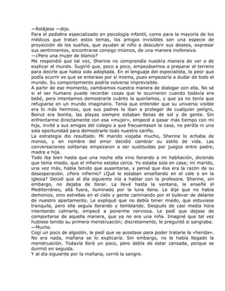 —Relájese —dijo.
Para el pediatra especializado en psicología infantil, como para la mayoría de los
médicos que tratan estos temas, los amigos invisibles son una especie de
proyección de los sueños, que ayudan al niño a descubrir sus deseos, expresar
sus sentimientos, encontrarse consigo mismos, de una manera inofensiva.
—¿Pero una mujer de blanco?
Me respondió que tal vez, Sherine no comprendía nuestra manera de ver o de
explicar el mundo. Sugirió que, poco a poco, empezásemos a preparar el terreno
para decirle que había sido adoptada. En el lenguaje del especialista, lo peor que
podía ocurrir es que se enterase por sí misma, pues empezaría a dudar de todo el
mundo. Su comportamiento podría volverse imprevisible.
A partir de ese momento, cambiamos nuestra manera de dialogar con ella. No sé
si el ser humano puede recordar cosas que le ocurrieron cuando todavía era
bebé, pero intentamos demostrarle cuánto la queríamos, y que ya no tenía que
refugiarse en un mundo imaginario. Tenía que entender que su universo visible
era lo más hermoso, que sus padres la iban a proteger de cualquier peligro,
Beirut era bonita, las playas siempre estaban llenas de sol y de gente. Sin
enfrentarme directamente con esa «mujer», empecé a pasar más tiempo con mi
hija, invité a sus amigos del colegio a que frecuentasen la casa, no perdía ni una
sola oportunidad para demostrarle todo nuestro cariño.
La estrategia dio resultado. Mi marido viajaba mucho, Sherine lo echaba de
menos, y en nombre del amor decidió cambiar su estilo de vida. Las
conversaciones solitarias empezaron a ser sustituidas por juegos entre padre,
madre e hija.
Todo iba bien hasta que una noche ella vino llorando a mi habitación, diciendo
que tenía miedo, que el infierno estaba cerca. Yo estaba sola en casa; mi marido,
una vez más, había tenido que ausentarse, y pensé que ésa era la razón de su
desesperación. ¿Pero infierno? ¿Qué le estaban enseñando en el cole o en la
iglesia? Decidí que al día siguiente iría a hablar con la profesora. Sherine, sin
embargo, no dejaba de llorar. La llevé hasta la ventana, le enseñé el
Mediterráneo, allá fuera, iluminado por la luna llena. Le dije que no había
demonios, sino estrellas en el cielo y gente caminando por el bulevar de delante
de nuestro apartamento. Le expliqué que no debía tener miedo, que estuviese
tranquila, pero ella seguía llorando y temblando. Después de casi media hora
intentando calmarla, empecé a ponerme nerviosa. Le pedí que dejase de
comportarse de aquella manera, que ya no era una niña. Imaginé que tal vez
hubiese tenido su primera menstruación; discretamente, le pregunté si sangraba.
—Mucho.
Cogí un poco de algodón, le pedí que se acostase para poder tratarle la «herida».
No era nada, mañana se lo explicaría. Sin embargo, no le había llegado la
menstruación. Todavía lloró un poco, pero debía de estar cansada, porque se
durmió en seguida.
Y al día siguiente por la mañana, corrió la sangre.
 