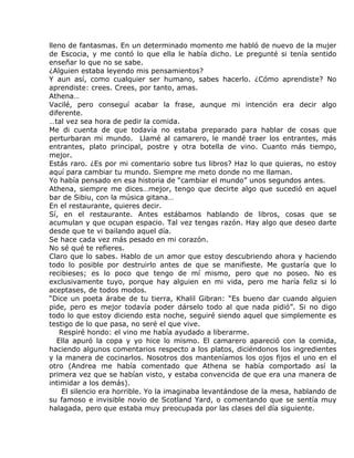 lleno de fantasmas. En un determinado momento me habló de nuevo de la mujer
de Escocia, y me contó lo que ella le había dicho. Le pregunté si tenía sentido
enseñar lo que no se sabe.
¿Alguien estaba leyendo mis pensamientos?
Y aun así, como cualquier ser humano, sabes hacerlo. ¿Cómo aprendiste? No
aprendiste: crees. Crees, por tanto, amas.
Athena…
Vacilé, pero conseguí acabar la frase, aunque mi intención era decir algo
diferente.
…tal vez sea hora de pedir la comida.
Me di cuenta de que todavía no estaba preparado para hablar de cosas que
perturbaran mi mundo. Llamé al camarero, le mandé traer los entrantes, más
entrantes, plato principal, postre y otra botella de vino. Cuanto más tiempo,
mejor.
Estás raro. ¿Es por mi comentario sobre tus libros? Haz lo que quieras, no estoy
aquí para cambiar tu mundo. Siempre me meto donde no me llaman.
Yo había pensado en esa historia de “cambiar el mundo” unos segundos antes.
Athena, siempre me dices…mejor, tengo que decirte algo que sucedió en aquel
bar de Sibiu, con la música gitana…
En el restaurante, quieres decir.
Sí, en el restaurante. Antes estábamos hablando de libros, cosas que se
acumulan y que ocupan espacio. Tal vez tengas razón. Hay algo que deseo darte
desde que te vi bailando aquel día.
Se hace cada vez más pesado en mi corazón.
No sé qué te refieres.
Claro que lo sabes. Hablo de un amor que estoy descubriendo ahora y haciendo
todo lo posible por destruirlo antes de que se manifieste. Me gustaría que lo
recibieses; es lo poco que tengo de mí mismo, pero que no poseo. No es
exclusivamente tuyo, porque hay alguien en mi vida, pero me haría feliz si lo
aceptases, de todos modos.
“Dice un poeta árabe de tu tierra, Khalil Gibran: “Es bueno dar cuando alguien
pide, pero es mejor todavía poder dárselo todo al que nada pidió”. Si no digo
todo lo que estoy diciendo esta noche, seguiré siendo aquel que simplemente es
testigo de lo que pasa, no seré el que vive.
    Respiré hondo: el vino me había ayudado a liberarme.
   Ella apuró la copa y yo hice lo mismo. El camarero apareció con la comida,
haciendo algunos comentarios respecto a los platos, diciéndonos los ingredientes
y la manera de cocinarlos. Nosotros dos manteníamos los ojos fijos el uno en el
otro (Andrea me había comentado que Athena se había comportado así la
primera vez que se habían visto, y estaba convencida de que era una manera de
intimidar a los demás).
     El silencio era horrible. Yo la imaginaba levantándose de la mesa, hablando de
su famoso e invisible novio de Scotland Yard, o comentando que se sentía muy
halagada, pero que estaba muy preocupada por las clases del día siguiente.
 