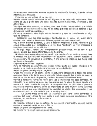 Permanecimos acostados, en una especie de meditación forzada, durante quince
interminables minutos.
  Entonces su voz se hizo oír de nuevo:
Habéis tenido tiempo de dudar de mí. Alguno se ha mostrado impaciente. Pero
ahora os voy a pedir sólo una cosa: cuando cuente hasta tres, levantaos y sed
diferentes.
“No digo: sed otra persona, un animal, una casa. Evitad hacer todo lo que habéis
aprendido en los cursos de teatro; no os estoy pidiendo que seáis actores y que
demostréis vuestras cualidades.
Os estoy ordenando que dejéis de ser humanos y que os transforméis en algo
que no conocéis.
    Estábamos con los ojos cerrados, tumbados en el suelo, sin saber cómo
estaban reaccionando los demás. Athena jugaba con esa inseguridad.
Voy a decir algunas palabras, y vais a asociar imágenes a ellas. Recordad que
estáis intoxicados por conceptos, y si yo digo “destino”, tal vez empecéis a
imaginar vuestras vidas en el futuro.
Si yo digo “rojo”, haréis una interpretación psicoanalítica. No es eso lo que
quiero. Quiero que seáis diferentes, como he dicho.
  Ni siquiera era capaz de explicar bien lo que quería. Como nadie protestó, tuve
la certeza de que estaban intentando ser educados, pero, cuando acabase la
“conferencia”, no volverían a inventarla. Y me dirían lo ingenua que había sido
por haberla buscado.
La primera palabra es: sagrado.
Para no morirme de aburrimiento, decidí formar parte del juego: imaginé a mi
madre, a mi novio, a mis futuros hijos, una carrera brillante.
Haced un gesto que signifique “sagrado”.
Crucé mis brazos en el pecho, como si estuviera abrazando a todos los seres
queridos. Supe más tarde que la mayoría habían abierto los brazos en cruz, y
una de las chicas abrió las piernas, como si estuviera haciendo el amor.
Volved a relajaros. Olvidadlo todo otra vez y mantened los ojos cerrados. Mi
intención no es criticaros, pero, por los gestos que he visto, le estáis dando una
forma a lo que consideráis sagrado. Y no quiero eso: os pido que la próxima
palabra no intentéis definirla como se manifiesta en este mundo. Abrid vuestros
canales, dejad que esa intoxicación de realidad se aleje. Sed abstractos y así
estaréis entrando en el mundo al que os estoy guiando.
         La última frase sonó con tal autoridad que sentí cómo cambiaba la
energía del lugar. Ahora la voz sabía a qué lugar deseaba conducirnos. Una
maestra, en vez de una conferenciante.
Tierra-dijo.
De repente, entendí a qué se refería. Ya no era mi imaginación, sino mi cuerpo
en contacto con el suelo. Yo era la Tierra.
Haced un gesto que represente la Tierra.
No me moví; yo era el suelo de aquel escenario.
 