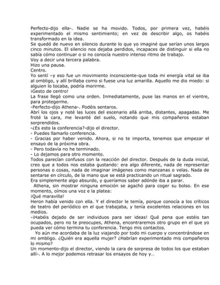 Perfecto-dijo ella-. Nadie se ha movido. Todos, por primera vez, habéis
experimentado el mismo sentimiento; en vez de describir algo, os habéis
transformado en la idea.
Se quedó de nuevo en silencio durante lo que yo imaginé que serían unos largos
cinco minutos. El silencio nos dejaba perdidos, incapaces de distinguir si ella no
sabía cómo continuar o si no conocía nuestro intenso ritmo de trabajo.
Voy a decir una tercera palabra.
Hizo una pausa.
Centro.
Yo sentí –y eso fue un movimiento inconsciente-que toda mi energía vital se iba
al ombligo, y allí brillaba como si fuese una luz amarilla. Aquello me dio miedo: si
alguien lo tocaba, podría morirme.
¡Gesto de centro!
La frase llegó como una orden. Inmediatamente, puse las manos en el vientre,
para protegerme.
-Perfecto-dijo Athena-. Podéis sentaros.
Abrí los ojos y noté las luces del escenario allá arriba, distantes, apagadas. Me
froté la cara, me levanté del suelo, notando que mis compañeros estaban
sorprendidos.
-¿Es esto la conferencia?-dijo el director.
- Puedes llamarlo conferencia.
- Gracias por haber venido. Ahora, si no te importa, tenemos que empezar el
ensayo de la próxima obra.
- Pero todavía no he terminado.
- Lo dejamos para otro momento.
Todos parecían confusos con la reacción del director. Después de la duda inicial,
creo que a todos nos estaba gustando: era algo diferente, nada de representar
personas o cosas, nada de imaginar imágenes como manzanas o velas. Nada de
sentarse en círculo, de la mano que se está practicando un ritual sagrado.
Era simplemente algo absurdo, y queríamos saber adónde iba a parar.
  Athena, sin mostrar ninguna emoción se agachó para coger su bolso. En ese
momento, oímos una voz e la platea:
¡Qué maravilla!
Heron había venido con ella. Y el director le temía, porque conocía a los críticos
de teatro del periódico en el que trabajaba, y tenía excelentes relaciones en los
medios.
-¡Habéis dejado de ser individuos para ser ideas! Qué pena que estéis tan
ocupados, pero no te preocupes, Athena, encontraremos otro grupo en el que yo
pueda ver cómo termina tu conferencia. Tengo mis contactos.
   Yo aún me acordaba de la luz viajando por todo mi cuerpo y concentrándose en
mi ombligo. ¿Quién era aquella mujer? ¿Habrían experimentado mis compañeros
lo mismo?
Un momento-dijo el director, viendo la cara de sorpresa de todos los que estaban
allí-. A lo mejor podemos retrasar los ensayos de hoy y…
 