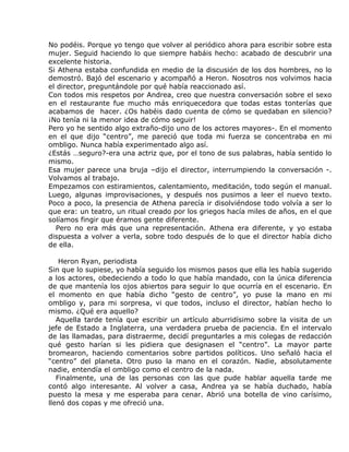 No podéis. Porque yo tengo que volver al periódico ahora para escribir sobre esta
mujer. Seguid haciendo lo que siempre habáis hecho: acabado de descubrir una
excelente historia.
Si Athena estaba confundida en medio de la discusión de los dos hombres, no lo
demostró. Bajó del escenario y acompañó a Heron. Nosotros nos volvimos hacia
el director, preguntándole por qué había reaccionado así.
Con todos mis respetos por Andrea, creo que nuestra conversación sobre el sexo
en el restaurante fue mucho más enriquecedora que todas estas tonterías que
acabamos de hacer. ¿Os habéis dado cuenta de cómo se quedaban en silencio?
¡No tenía ni la menor idea de cómo seguir!
Pero yo he sentido algo extraño-dijo uno de los actores mayores-. En el momento
en el que dijo “centro”, me pareció que toda mi fuerza se concentraba en mi
ombligo. Nunca había experimentado algo así.
¿Estás …seguro?-era una actriz que, por el tono de sus palabras, había sentido lo
mismo.
Esa mujer parece una bruja –dijo el director, interrumpiendo la conversación -.
Volvamos al trabajo.
Empezamos con estiramientos, calentamiento, meditación, todo según el manual.
Luego, algunas improvisaciones, y después nos pusimos a leer el nuevo texto.
Poco a poco, la presencia de Athena parecía ir disolviéndose todo volvía a ser lo
que era: un teatro, un ritual creado por los griegos hacía miles de años, en el que
solíamos fingir que éramos gente diferente.
   Pero no era más que una representación. Athena era diferente, y yo estaba
dispuesta a volver a verla, sobre todo después de lo que el director había dicho
de ella.

    Heron Ryan, periodista
Sin que lo supiese, yo había seguido los mismos pasos que ella les había sugerido
a los actores, obedeciendo a todo lo que había mandado, con la única diferencia
de que mantenía los ojos abiertos para seguir lo que ocurría en el escenario. En
el momento en que había dicho “gesto de centro”, yo puse la mano en mi
ombligo y, para mi sorpresa, vi que todos, incluso el director, habían hecho lo
mismo. ¿Qué era aquello?
   Aquella tarde tenía que escribir un artículo aburridísimo sobre la visita de un
jefe de Estado a Inglaterra, una verdadera prueba de paciencia. En el intervalo
de las llamadas, para distraerme, decidí preguntarles a mis colegas de redacción
qué gesto harían si les pidiera que designasen el “centro”. La mayor parte
bromearon, haciendo comentarios sobre partidos políticos. Uno señaló hacia el
“centro” del planeta. Otro puso la mano en el corazón. Nadie, absolutamente
nadie, entendía el ombligo como el centro de la nada.
   Finalmente, una de las personas con las que pude hablar aquella tarde me
contó algo interesante. Al volver a casa, Andrea ya se había duchado, había
puesto la mesa y me esperaba para cenar. Abrió una botella de vino carísimo,
llenó dos copas y me ofreció una.
 