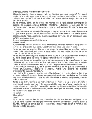 Entonces, ¿cómo fue la cena de anoche?
¿Durante cuánto tiempo puede vivir un hombre con una mentira? No quería
perder a la mujer que tenía frente a mí, que me hacía compañía en las horas
difíciles, que siempre estaba a mi lado cuando me sentía incapaz de darle un
sentido a mi vida.
Yo la amaba, pero, en la locura de mundo en el que estaba sumergido sin
saberlo, mi corazón estaba distante, intentando adaptarse a algo que tal vez
conociera, pero que no podía aceptar: ser lo suficientemente grande para dos
personas.
   Como yo nunca me arriesgaría a dejar lo seguro por la duda, intenté minimizar
lo que había pasado en el restaurante. Sobre todo porque no había pasado
absolutamente nada, aparte de los intercambios de versos de un poeta que había
sufrido mucho por amor.
Athena es una persona difícil de llevar.
Andrea se rió.
Y justamente por eso debe ser muy interesante para los hombres; despierta ese
instinto de protección que tenéis vosotros y que cada vez usáis menos.
Mejor cambiar de asunto. Siempre he tenido la seguridad de que las mujeres
tienen una capacidad sobrenatural para saber lo que pasa en el alma de un
hombre. Son todas hechiceras.
He estado haciendo algunas averiguaciones sobre lo que sucedió hoy en el teatro.
Tú no lo sabes, pero yo tenía los ojos abiertos durante los ejercicios.
Tú siempre tienes los ojos abiertos; creo que forma parte de tu profesión. Y vas a
hablarme de los momentos en los que todos nos comportamos de la misma
manera. Hablamos mucho de eso en el bar, después de salir de los ensayos.
Un historiador me dijo que, en el templo de Grecia en el que se profetizaba el
futuro (N.R.:Delfos,, dedicado a Apolo), había una piedra de mármol,
precisamente llamada “ombligo”.
Los relatos de la época cuentan que allí estaba el centro del planeta. Fui a los
archivos del periódico para hacer algunas averiguaciones : en Petra, en Jordania,
hay otro “ombligo cónico”, que no sólo simboliza el centro del planeta, sino de
todo el universo.
Tanto el de Delfos como el de Petra intentan mostrar el eje por el que transita la
energía del mundo, marcando de manera visible algo que sólo se manifiesta en el
plano, digamos,” invisible”. Jerusalén también es llamada ombligo del mundo,
como una isla en el océano Pacífico, y otro sitio que he olvidado, porque nunca
he asociado una cosa con otra.
¡El baile!
¿Qué dices?
Nada.
Sé a que te refieres: las danzas orientales del vientre, las más antiguas de las
que se tiene noticia y en las que todo gira en torno al ombligo. Quisiste evitar el
asunto, porque te conté que en Transilvania había visto bailar a Athena. Ella
estaba vestida, aunque…
 