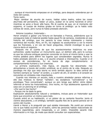 …aunque el movimiento empezase en el ombligo, para después extenderse por el
resto del cuerpo.
Tenía razón.
 Mejor cambiar de asunto de nuevo, hablar sobre teatro, sobre las cosas
aburridas del periodismo, beber un poco, acabar en la cama haciendo el amor
mientras se pone a llover allá fuera. Me di cuenta de que, en el momento del
orgasmo, el cuerpo de Andrea giraba en torno al ombligo: ya lo había visto
cientos de veces, pero nunca le había prestado atención.

    Antoine Locadour, historiador.-
Heron empezó a gastar una fortuna en llamadas a Francia, pidiéndome que le
consiguiera todo el material posible hasta aquel fin de semana, insistiendo en esa
historia del ombligo, que me parecía la cosa menos interesante y menos
romántica del mundo. Pero, en fin, los ingleses no acostumbran a ver lo mismo
que los franceses, y en vez de hacer preguntas, intenté investigar lo que la
ciencia decía al respecto.
   Después me di cuenta de que los acontecimientos históricos no eran
suficientes: podía localizar un monumento aquí, un dolmen allá, pero lo curioso
es que las culturas antiguas parecían concordar en torno al mismo tema y usar la
misma palabra para definir los lugares que consideraban sagrados. Nunca le
había prestado atención a eso, y el asunto empezó a interesarme. Cuando vi el
exceso de coincidencias, fui en busca de algo complementario: el
comportamiento humano y sus creencias.
   La primera explicación, más lógica, en seguida fue descartada: nos
alimentamos a través del cordón umbilical, es el centro de la vida. Después un
psicólogo me dijo que esta teoría no tenía sentido alguno: la idea central del
hombre siempre es ”cortar” el cordón, y a partir de ahí, el cerebro o el corazón se
convierten en símbolos más importantes.
    Cuando nos interesa un asunto, todo a nuestro alrededor parece referirse a
ello (los místicos lo llaman “señales”, los escépticos “coincidencia” y los
psicólogos “foco concentrado”, aunque yo aún tenga que definir cómo deben
referirse al tema los historiadores). Una noche, mi hija adolescente apareció en
casa con un piercing en el ombligo.
-¿Por qué lo has hecho?
- Porque me ha dado la gana.
Explicación absolutamente natural y verdadera, incluso para un historiador que
tiene que encontrar un motivo para todo.
Cuando entré en su habitación, vi un póster de su cantante favorita: tenía el
vientre descubierto, y el ombligo; también aquella foto de la pared parecía ser el
centro del mundo.
Llamé a Heron y le pregunté por qué estaba interesado. Me contó por primera
vez lo que había ocurrido en el teatro, cómo las personas habían reaccionado de
manera espontánea, pero inesperada, a un orden. Imposible sacarle más
información a mi hija, de modo que decidí consultar con especialistas.
 