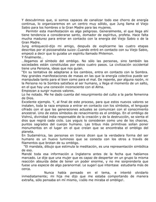 Y descubrimos que, si somos capaces de canalizar todo ese chorro de energía
continua, lo organizaremos en un centro muy sólido, que Jung llama el Viejo
Sabio para los hombres o la Gran Madre para las mujeres.
    Permitir esta manifestación es algo peligroso. Generalmente, el que llega ahí
tiene tendencia a considerarse santo, domador de espíritus, profeta. Hace falta
mucha madurez para entrar en contacto con la energía del Viejo Sabio o de la
Gran Madre.
Jung enloqueció-dijo mi amigo, después de explicarme las cuatro etapas
descritas por el psicoanalista suizo-.Cuando entró en contacto con su Viejo Sabio,
empezó a decir que lo guiaba un espíritu llamado Philemon.
Y finalmente…
…llegamos al símbolo del ombligo. No sólo las personas, sino también las
sociedades están constituidas por estos cuatro pasos. La civilización occidental
tiene una Persona, ideas que nos guían.
“En su tentativa de adaptarse a los cambios, entra en contacto con la Sombra.
Hay grandes manifestaciones de masas en las que la energía colectiva puede ser
manipulada tanto para el bien como para el mal. De repente, por alguna razón, ni
la Persona no la Sombra satisface al ser humano, y llega el momento de un salto,
en el que hay una conexión inconsciente con el Alma.
Empiezan a surgir nuevos valores.
Lo he notado. Me he dado cuenta del resurgimiento del culto a la parte femenina
de Dios.
Excelente ejemplo. Y, al final de este proceso, para que estos nuevos valores se
instalen, toda la raza empieza a entrar en contacto con los símbolos, el lenguaje
cifrado con el que las generaciones actuales se comunican con el conocimiento
ancestral. Uno de estos símbolos de renacimiento es el ombligo. En el ombligo de
Vishnú, divinidad india responsable de la creación y de la destrucción, se sienta el
dios que regirá cada ciclo. Los yoguis lo consideran como uno de los chacras,
puntos sagrados del cuerpo humano. Las tribus más primitivas solían poner
monumentos en el lugar en el que creían que se encontraba el ombligo del
planeta.
En Sudamérica, las personas en trance dicen que la verdadera forma del ser
humano es un huevo luminoso que se conecta con los otros a través de
filamentos que brotan de su ombligo.
  “El mandala, dibujo que estimula la meditación, es una representación simbólica
de eso.
Mandé toda esa información a Inglaterra antes de la fecha que habíamos
marcado. Le dije que una mujer que es capaz de despertar en un grupo la misma
reacción absurda debe de tener un poder enorme, y no me sorprendería que
fuese una especie de algo paranormal. Le sugerí que intentase estudiarla más de
cerca.
                Nunca había pensado en el tema, e intenté olvidarlo
inmediatamente; mi hija me dijo que me estaba comportando de manera
extraña, sólo pensaba en mí mismo, ¡¡sólo me miraba el ombligo!.
 