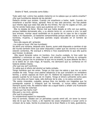 Deidre O´Neill, conocida como Edda.-

Todo salió mal: ¿cómo has podido meterme en la cabeza que yo sabría enseñar?
¿Por qué humillarme delante de los demás?
Debería olvidar que existes. Cuando me enseñaron a bailar, bailé. Cuando me
enseñaron a escribir letras, aprendí. Pero tú has sido perversa: me has pedido
que intente algo que está más allá de mis límites. Por eso he cogido un tren, por
eso he venido hasta aquí, ¡para que pudieras ver mi odio!
  Ella no dejaba de llorar. Menos mal que había dejado al niño con sus padres,
porque hablaba demasiado alto, y su aliento tenía un…un aroma a vino. Le pedí
que entrase, montar aquel escándalo en la puerta de mi casa no iba a ayudar
nada a mi reputación, ya bastante comprometida porque decían que yo recibía a
hombres, mujeres, y organizaba grandes orgías sexuales en el nombre de
Satanás.
  Pero ella seguía allí: gritando:
-¡La culpa es tuya! ¡Me has humillado!
Se abrió una ventana, después otra. Bueno, quien está dispuesta a cambiar el eje
del mundo también tiene que estar dispuesta a saber que los vecinos no siempre
estarán contentos. Me acerqué a Athena e hice exactamente lo que ella quería
que hiciese: la abracé.
   Ella siguió llorando sobre mi hombro. Con mucho cuidado, le hice subir los
peldaños y entramos en casa. Preparé una infusión cuya fórmula no comparto
con nadie, porque fue mi protector el que me la enseñó; la puse delante de ella y
se la bebió de un solo trago. Al hacerlo, me demostró que su confianza en mí
todavía estaba intacta.
¿Por qué soy así?-confirmó.
Yo sabía que el efecto del alcohol se había cortado.
Tengo hombres que me aman. Tengo un hijo que me adora y que me ve como
modelo de vida. Tengo unos padres adoptivos a los que considero mi verdadera
familia, y serian capaces de morir por mí. Rellené los espacios en blanco de mi
pasado cuando fui en busca de mi madre. Tengo el dinero suficiente como para
vivir tres años sin hacer nada, sólo disfrutar de la vida, ¡y no estoy contenta!
“Me siento miserable, culpable, porque Dios me bendijo con tragedias que he
conseguido superar y milagros que he honrado, ¡y nunca estoy contenta!
Siempre quiera más. No debería haber ido a aquel teatro y añadir una frustración
más a mi lista de victorias!
¿Crees que has hecho mal?
Ella paró y me miró, atónita.
¿Por qué lo preguntas?
Yo simplemente esperé la respuesta.
Hice lo correcto. Estaba con un periodista cuando entré allí, sin tener la menor
idea de lo que iba a hacer, y de repente las cosas empezaron a surgir como si
viniesen de la nada. Sentía la presencia de la Gran Madre a mi lado, guiándome,
 