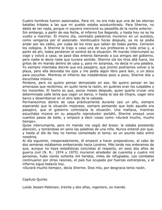 Cuatro hombres fueron asesinados. Para mí, no era más que una de las eternas
batallas tribales a las que mi pueblo estaba acostumbrado. Para Sherine, no
debía de ser nada, porque ni siquiera mencionó su pesadilla de la noche anterior.
Sin embargo, a partir de esa fecha, el infierno fue llegando, y hasta hoy no se ha
vuelto a marchar. El mismo día, veintiséis palestinos murieron en un autobús,
como venganza por el asesinato. Veinticuatro horas después, ya no se podía
andar por las calles, por culpa de los tiros que salían de todas partes. Cerraron
los colegios. A Sherine la trajo a casa una de sus profesoras a toda prisa y, a
partir de ahí, todos perdieron el control de la situación. Mi marido interrumpió su
viaje y volvió a casa; se pasó días enteros llamando a sus amigos del gobierno,
pero nadie le decía nada que tuviera sentido. Sherine oía los tiros allá fuera, los
gritos de mi marido dentro de casa y, para mi sorpresa, no decía ni una palabra.
Yo siempre intentaba decirle que era pasajero, que pronto podríamos volver a la
playa, pero ella desviaba los ojos y me pedía algún libro para leer, o un disco
para escuchar. Mientras el infierno iba instalándose poco a poco, Sherine leía y
escuchaba música.
Perdone, pero no quiero pensar demasiado en eso. No quiero pensar en las
amenazas que recibimos, en quién tenía la razón, en quiénes eran los culpables y
los inocentes. El hecho es que, pocos meses después, quien quería cruzar una
determinada calle tenía que coger un barco, ir hasta la isla de Chipre, coger otro
barco y desembarcar en el otro lado de la calzada.
Permanecimos dentro de casa prácticamente durante casi un año, siempre
esperando que la situación mejorase, siempre pensando que todo aquello era
pasajero, que el gobierno controlaría la situación. Una mañana, mientras
escuchaba música en su pequeño reproductor portátil, Sherine ensayó unos
cuantos pasos de baile, y empezó a decir cosas como «durará mucho, mucho
tiempo».
Quise interrumpirla, pero mi marido me cogió del brazo: le estaba prestando
atención, y tomándose en serio las palabras de una niña. Nunca entendí por qué,
y hasta el día de hoy no hemos comentado el tema; es un asunto tabú entre
nosotros.
Al día siguiente, inesperadamente, él empezó a hacer preparativos; al cabo de
dos semanas estábamos embarcando hacia Londres. Más tarde nos enteramos de
que, aunque no haya estadísticas concretas al respecto, en esos dos años de
guerra civil (N. R.: 1974 y 1975) murieron alrededor de cuarenta y cuatro mil
personas, hubo ciento ochenta mil heridos, miles de refugiados. Los combates
continuaron por otras razones, el país fue ocupado por fuerzas extranjeras, y el
infierno sigue todavía hoy.
«Durará mucho tiempo», decía Sherine. Dios mío, por desgracia tenía razón.


Capítulo Quinto

Lukás Jessen-Petersen, treinta y dos años, ingeniero, ex marido
 
