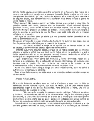 Viniste hasta aquí porque viste un rostro femenino en la hoguera. Ese rostro es el
mismo que está en el espejo ahora, procura honrarlo. No te quejes oprimir por lo
que piensen los demás, ya que, dentro de algunos años, o de algunas década, o
de algunos siglos, ese pensamiento va a cambiar. Vive ahora lo que la gente no
vivirá hasta el futuro.
“¿Qué quieres? No puedes querer ser feliz, porque eso es fácil y aburrido. No
puedes querer sólo amar, porque eso es imposible. ¿Qué quieres? Quieres
justificar tu vida, vivirla de la manera más intensa posible. Eso es una trampa y
al mismo tiempo, produce un estado de éxtasis. Intenta estar atenta al peligro, y
vive la alegría, la aventura de ser la Mujer que está más allá de la imagen
reflejada en el espejo.
  Sus ojos se cerraron, pero yo sabía que mis palabras habían penetrado en su
alma y permanecerían allí.
Si quieres arriesgarte y seguir enseñando, hazlo. Si no quieres, que sepas que ya
has llegado mucho más lejos que la mayoría de la gente.
             Su cuerpo empezó a relajarse. La agarré por los brazos antes de que
se cayese, y durmió con su cabeza apoyada en mis senos.
    Intenté susurrarle algunas cosas, porque yo ya había pasado por las mismas
etapas, y sabía lo difícil que era (así me lo había dicho mi protector), y así lo
había experimentado yo en mis propias carnes). Pero el hecho de ser difícil no
hacía que esta experiencia fuese menos interesante.
   ¿Qué experiencia? Vivir como ser humano y como divinidad. Pasar de la
tensión a la relajación. De la relajación al trance. Del trance, al contacto más
intenso con la gente. De ese contacto, de nuevo a la tensión, y así
sucesivamente, como la serpiente que se muerde su propia cola.
  Nada fácil, sobre todo porque exige un amor incondicional, que no teme el
sufrimiento, el rechazo, la pérdida.
  Pero al que bebe una vez de esta agua le es imposible volver a matar su sed en
otras fuentes.

  Andrea McCain,actriz.-

El otro día hablaste de Gaia, que se creó a sí misma, y que tuvo un hijo sin
necesidad de un hombre. Dijiste, con toda la razón, que la Gran Madre acabó
cediéndoles lugar a los dioses masculinos. Pero olvidaste a Hera, una de las
descendientes de tu diosa favorita.
            “Hera es más importante, porque es más práctica. Gobierna los cielos
y la tierra, las estaciones del año y las tempestades. Según los mismos griegos
que citaste, la Vía Láctea que vemos en el cielo es la leche que salió de su pecho.
Un hermoso pecho, dicho sea de paso, porque el todopoderoso Zeus cambió de
forma, se convirtió en pájaro, sólo para poder besarla sin ser rechazado.
  Caminábamos por un gran centro comercial de Knightsbridge. La llamé y le dije
que me gustaría charlas un poco, y ella me invitó a ir a las rebajas de invierno;
 
