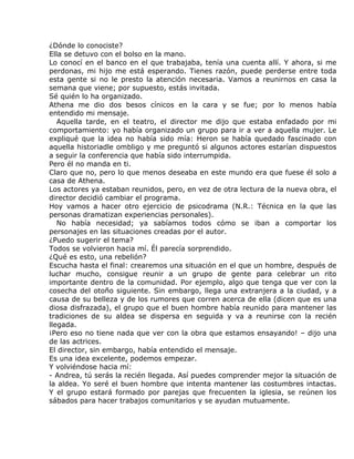 ¿Dónde lo conociste?
Ella se detuvo con el bolso en la mano.
Lo conocí en el banco en el que trabajaba, tenía una cuenta allí. Y ahora, si me
perdonas, mi hijo me está esperando. Tienes razón, puede perderse entre toda
esta gente si no le presto la atención necesaria. Vamos a reunirnos en casa la
semana que viene; por supuesto, estás invitada.
Sé quién lo ha organizado.
Athena me dio dos besos cínicos en la cara y se fue; por lo menos había
entendido mi mensaje.
   Aquella tarde, en el teatro, el director me dijo que estaba enfadado por mi
comportamiento: yo había organizado un grupo para ir a ver a aquella mujer. Le
expliqué que la idea no había sido mía: Heron se había quedado fascinado con
aquella historiadle ombligo y me preguntó si algunos actores estarían dispuestos
a seguir la conferencia que había sido interrumpida.
Pero él no manda en ti.
Claro que no, pero lo que menos deseaba en este mundo era que fuese él solo a
casa de Athena.
Los actores ya estaban reunidos, pero, en vez de otra lectura de la nueva obra, el
director decidió cambiar el programa.
Hoy vamos a hacer otro ejercicio de psicodrama (N.R.: Técnica en la que las
personas dramatizan experiencias personales).
   No había necesidad; ya sabíamos todos cómo se iban a comportar los
personajes en las situaciones creadas por el autor.
¿Puedo sugerir el tema?
Todos se volvieron hacia mí. Él parecía sorprendido.
¿Qué es esto, una rebelión?
Escucha hasta el final: crearemos una situación en el que un hombre, después de
luchar mucho, consigue reunir a un grupo de gente para celebrar un rito
importante dentro de la comunidad. Por ejemplo, algo que tenga que ver con la
cosecha del otoño siguiente. Sin embargo, llega una extranjera a la ciudad, y a
causa de su belleza y de los rumores que corren acerca de ella (dicen que es una
diosa disfrazada), el grupo que el buen hombre había reunido para mantener las
tradiciones de su aldea se dispersa en seguida y va a reunirse con la recién
llegada.
¡Pero eso no tiene nada que ver con la obra que estamos ensayando! – dijo una
de las actrices.
El director, sin embargo, había entendido el mensaje.
Es una idea excelente, podemos empezar.
Y volviéndose hacia mí:
- Andrea, tú serás la recién llegada. Así puedes comprender mejor la situación de
la aldea. Yo seré el buen hombre que intenta mantener las costumbres intactas.
Y el grupo estará formado por parejas que frecuenten la iglesia, se reúnen los
sábados para hacer trabajos comunitarios y se ayudan mutuamente.
 