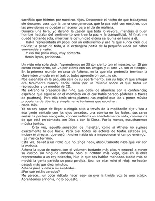 sacrificio que hicimos por nuestros hijos. Desconoce el hecho de que trabajamos
sin descanso para que la tierra sea generosa, que la paz esté con nosotros, que
las provisiones se puedan almacenar para el día de mañana.
Durante una hora, yo defendí la pasión que todo lo devora, mientras el buen
hombre hablaba del sentimiento que trae la paz y la tranquilidad. Al final, me
quedé hablando sola, mientras la comunidad entera se reunía en torno a él.
   Había representado mi papel con un entusiasmo y una fe que nunca creía que
tuviese; a pesar de todo, a la extranjera partía de la pequeña aldea sin haber
convencido a nadie.
   Y eso me ponía muy, muy contenta.
  Heron Ryan, periodista.-

Un viejo mío solía decir. “Aprendemos un 25 por ciento con el maestro, un 25 por
ciento escuchando, un 25 por ciento con los amigos y el otro 25 con el tiempo”.
En la primera reunión en casa de Athena, en la que ella pretendía terminar la
clase interrumpida en el teatro, todos aprendieron con…no sé.
Nos enseñaba en la pequeña sala de su apartamento, con su hijo. Vi que el lugar
era totalmente blanco, vacío, salvo por un mueble sobre el que había un
reproductor y un montón de CD.
Me extrañó la presencia del niño, que debía de aburrirse con la conferencia;
esperaba que siguiese en el momento en el que había parado (órdenes a través
de palabras). Pero ella tenía otros planes; nos explicó que iba a poner música
procedente de Liberia, y simplemente teníamos que escuchar.
Nada más.
Yo no soy capaz de llegar a ningún sitio a través de la meditación-dijo-. Veo a
esa gente sentada con los ojos cerrados, una sonrisa en los labios, sus caras
serias, la postura arrogante, concentradísima en absolutamente nada, convencida
de que está en contacto con Dios o con la Diosa. Por lo menos, escucharemos
música juntos.
        Orta vez, aquella sensación de malestar, como si Athena no supiese
exactamente lo que hacía. Pero casi todos los actores de teatro estaban allí,
incluso el director, que según Andrea había ido a inspeccionar el campo enemigo.
  La música terminó.
Esta vez, bailad a un ritmo que no tenga nada, absolutamente nada que ver con
la melodía.
Athena la puso de nuevo, con el volumen bastante más alto, y empezó a mover
su cuerpo sin ninguna armonía. Sólo el hombre más viejo, que en la obra
representaba a un rey borracho, hizo lo que nos habían mandado. Nadie más se
movió; la gente parecía un poco perdida. Una de ellas miró el reloj: no habían
pasado más que diez minutos.
Athena paró y miró a su alrededor:
¿Por qué estáis parados?
Me parece… un poco ridículo hacer eso- se oyó la tímida voz de una actriz-.
Aprendemos armonía, no lo opuesto.
 