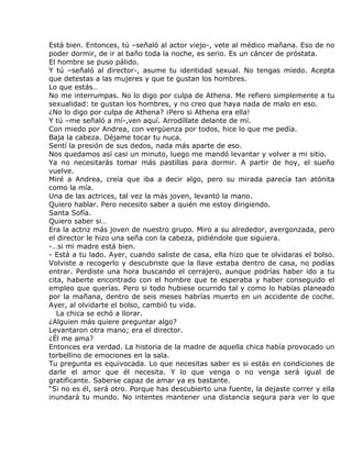 Está bien. Entonces, tú –señaló al actor viejo-, vete al médico mañana. Eso de no
poder dormir, de ir al baño toda la noche, es serio. Es un cáncer de próstata.
El hombre se puso pálido.
Y tú –señaló al director-, asume tu identidad sexual. No tengas miedo. Acepta
que detestas a las mujeres y que te gustan los hombres.
Lo que estás…
No me interrumpas. No lo digo por culpa de Athena. Me refiero simplemente a tu
sexualidad: te gustan los hombres, y no creo que haya nada de malo en eso.
¿No lo digo por culpa de Athena? ¡Pero si Athena era ella!
Y tú –me señaló a mí-,ven aquí. Arrodíllate delante de mí.
Con miedo por Andrea, con vergüenza por todos, hice lo que me pedía.
Baja la cabeza. Déjame tocar tu nuca.
Sentí la presión de sus dedos, nada más aparte de eso.
Nos quedamos así casi un minuto, luego me mandó levantar y volver a mi sitio.
Ya no necesitarás tomar más pastillas para dormir. A partir de hoy, el sueño
vuelve.
Miré a Andrea, creía que iba a decir algo, pero su mirada parecía tan atónita
como la mía.
Una de las actrices, tal vez la más joven, levantó la mano.
Quiero hablar. Pero necesito saber a quién me estoy dirigiendo.
Santa Sofía.
Quiero saber si…
Era la actriz más joven de nuestro grupo. Miro a su alrededor, avergonzada, pero
el director le hizo una seña con la cabeza, pidiéndole que siguiera.
-…si mi madre está bien.
- Está a tu lado. Ayer, cuando saliste de casa, ella hizo que te olvidaras el bolso.
Volviste a recogerlo y descubriste que la llave estaba dentro de casa, no podías
entrar. Perdiste una hora buscando el cerrajero, aunque podrías haber ido a tu
cita, haberte encontrado con el hombre que te esperaba y haber conseguido el
empleo que querías. Pero si todo hubiese ocurrido tal y como lo habías planeado
por la mañana, dentro de seis meses habrías muerto en un accidente de coche.
Ayer, al olvidarte el bolso, cambió tu vida.
   La chica se echó a llorar.
¿Alguien más quiere preguntar algo?
Levantaron otra mano; era el director.
¿Él me ama?
Entonces era verdad. La historia de la madre de aquella chica había provocado un
torbellino de emociones en la sala.
Tu pregunta es equivocada. Lo que necesitas saber es si estás en condiciones de
darle el amor que él necesita. Y lo que venga o no venga será igual de
gratificante. Saberse capaz de amar ya es bastante.
“Si no es él, será otro. Porque has descubierto una fuente, la dejaste correr y ella
inundará tu mundo. No intentes mantener una distancia segura para ver lo que
 