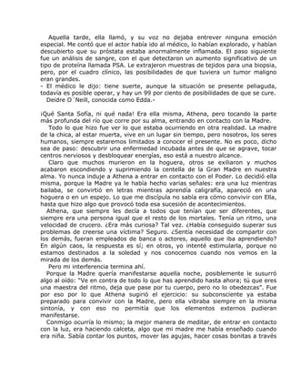 Aquella tarde, ella llamó, y su voz no dejaba entrever ninguna emoción
especial. Me contó que el actor había ido al médico, lo habían explorado, y habían
descubierto que su próstata estaba anormalmente inflamada. El paso siguiente
fue un análisis de sangre, con el que detectaron un aumento significativo de un
tipo de proteína llamada PSA. Le extrajeron muestras de tejidos para una biopsia,
pero, por el cuadro clínico, las posibilidades de que tuviera un tumor maligno
eran grandes.
- El médico le dijo: tiene suerte, aunque la situación se presente peliaguda,
todavía es posible operar, y hay un 99 por ciento de posibilidades de que se cure.
   Deidre O´Neill, conocida como Edda.-

¡Qué Santa Sofía, ni qué nada! Era ella misma, Athena, pero tocando la parte
más profunda del río que corre por su alma, entrando en contacto con la Madre.
   Todo lo que hizo fue ver lo que estaba ocurriendo en otra realidad. La madre
de la chica, al estar muerta, vive en un lugar sin tiempo, pero nosotros, los seres
humanos, siempre estaremos limitados a conocer el presente. No es poco, dicho
sea de paso: descubrir una enfermedad incubada antes de que se agrave, tocar
centros nerviosos y desbloquear energías, eso está a nuestro alcance.
   Claro que muchos murieron en la hoguera, otros se exiliaron y muchos
acabaron escondiendo y suprimiendo la centella de la Gran Madre en nuestra
alma. Yo nunca induje a Athena a entrar en contacto con el Poder. Lo decidió ella
misma, porque la Madre ya le había hecho varias señales: era una luz mientras
bailaba, se convirtió en letras mientras aprendía caligrafía, apareció en una
hoguera o en un espejo. Lo que me discípula no sabía era cómo convivir con Ella,
hasta que hizo algo que provocó toda esa sucesión de acontecimientos.
  Athena, que siempre les decía a todos que tenían que ser diferentes, que
siempre era una persona igual que el resto de los mortales. Tenía un ritmo, una
velocidad de crucero. ¿Era más curiosa? Tal vez. ¿Había conseguido superar sus
problemas de creerse una víctima? Seguro. ¿Sentía necesidad de compartir con
los demás, fueran empleados de banca o actores, aquello que iba aprendiendo?
En algún caos, la respuesta es sí; en otros, yo intenté estimularla, porque no
estamos destinados a la soledad y nos conocemos cuando nos vemos en la
mirada de los demás.
   Pero mi interferencia termina ahí.
  Porque la Madre quería manifestarse aquella noche, posiblemente le susurró
algo al oído: “Ve en contra de todo lo que has aprendido hasta ahora; tú que eres
una maestra del ritmo, deja que pase por tu cuerpo, pero no lo obedezcas”. Fue
por eso por lo que Athena sugirió el ejercicio: su subconsciente ya estaba
preparado para convivir con la Madre, pero ella vibraba siempre en la misma
sintonía, y con eso no permitía que los elementos externos pudieran
manifestarse.
  Conmigo ocurría lo mismo; la mejor manera de meditar, de entrar en contacto
con la luz, era haciendo calceta, algo que mi madre me había enseñado cuando
era niña. Sabía contar los puntos, mover las agujas, hacer cosas bonitas a través
 