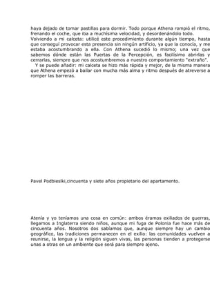 haya dejado de tomar pastillas para dormir. Todo porque Athena rompió el ritmo,
frenando el coche, que iba a muchísima velocidad, y desordenándolo todo.
Volviendo a mi calceta: utilicé este procedimiento durante algún tiempo, hasta
que conseguí provocar esta presencia sin ningún artificio, ya que la conocía, y me
estaba acostumbrando a ella. Con Athena sucedió lo mismo; una vez que
sabemos dónde están las Puertas de la Percepción, es facilísimo abrirlas y
cerrarlas, siempre que nos acostumbremos a nuestro comportamiento “extraño”.
  Y se puede añadir: mi calceta se hizo más rápida y mejor, de la misma manera
que Athena empezó a bailar con mucha más alma y ritmo después de atreverse a
romper las barreras.




Pavel Podbieslki,cincuenta y siete años propietario del apartamento.




Atenía y yo teníamos una cosa en común: ambos éramos exiliados de guerras,
llegamos a Inglaterra siendo niños, aunque mi fuga de Polonia fue hace más de
cincuenta años. Nosotros dos sabíamos que, aunque siempre hay un cambio
geográfico, las tradiciones permanecen en el exilio: las comunidades vuelven a
reunirse, la lengua y la religión siguen vivas, las personas tienden a protegerse
unas a otras en un ambiente que será para siempre ajeno.
 