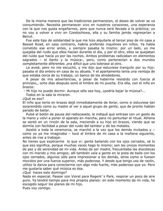 De la misma manera que las tradiciones permanecen, el deseo de volver se va
consumiendo. Necesita permanecer vivo en nuestros corazones, una esperanza
con la que nos gusta engañarnos, pero que nunca será llevada a la práctica; yo
no voy a volver a vivir en Czestochowa, ella y su familia jamás regresarían a
Beirut.
   Fue este tipo de solidaridad la que me hizo alquilarle el tercer piso de mi casa a
Basset Road, en caso contrario, habría preferido inquilinos sin niños. Ya había
cometido ese error antes, y siempre pasaba lo mismo: por un lado, yo me
quejaba del ruido que ellos hacían durante el día, y por el otro, ellos se quejaban
del ruido que hacía yo por las noches. Ambos problemas radicaban en elementos
sagrados – el llanto y la música-, pero, como pertenecían a dos mundos
completamente diferentes ,era difícil que uno tolerase al otro.
   La avisé, pero no me escuchó, y me dijo que estuviese tranquilo por su hijo:
pasaba el día entero en casa de su abuela. Y el apartamento tenía una ventaja de
que estaba cerca de su trabajo, un banco de los alrededores.
   A pesar de mis advertencias, a pesar de haberme resistido con fuerza al
principio,, ocho días después sonó el timbre de mi puerta. Era ella, con el niño en
brazos:
 - Mi hijo no puede dormir. Aunque sólo sea hoy, ¿podría bajar la música?...
   Todos en la sala la miraron.
¿Qué es eso?
El niño que tenía en brazos dejó inmediatamente de llorar, como si estuviese tan
sorprendido como su madre al ver a aquel grupo de gente, que de pronto habían
parado de bailar.
   Pulsé el botón de pausa del radiocasete, le indiqué que entrase con un gesto de
la mano y volví a poner el aparato en marcha, para no perturbar el ritual. Athena
se sentó en un rincón de la sala, meciendo a su hijo en brazos, viendo que se
dormía con facilidad a pesar del ruido del tambor y de los metales.
   Asistió a toda la ceremonia, se marchó a la vez que los demás invitados y –
como yo ya me imaginaba – tocó el timbre de mi casa a la mañana siguiente,
antes de irse a trabajar.
No tienes que explicarme lo que vi: gente bailando con los ojos cerrados, sé lo
que eso significa, porque muchas veces hago lo mismo; son los únicos momentos
de paz y de serenidad de mi vida. Antes de ser madre, frecuentaba las discotecas
con mi marido y mis amigos; allí también veía a gente en la pista de baile con los
ojos cerrados, algunos sólo para impresionar a los demás, otros como si fuesen
movidos por una fuerza superior, más poderosa. Y desde que tengo uso de razón,
utilizo la danza para conectarme con algo más fuerte, más poderoso que yo. Pero
me gustaría saber qué música es ésa.
¿Qué haces este domingo?
Nada en especial. Pasear con Viorel para Regent´s Park, respirar un poco de aire
puro. Ya tendré tiempo para mis propios planes: en este momento de mi vida, he
escogido seguir los planes de mi hijo.
Pues voy contigo.
 