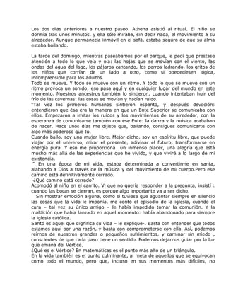 Los dos días anteriores a nuestro paseo. Athena asistió al ritual. El niño se
dormía tras unos minutos, y ella sólo miraba, sin decir nada, el movimiento a su
alrededor. Aunque permanecía inmóvil en el sofá, estaba seguro de que su alma
estaba bailando.

La tarde del domingo, mientras paseábamos por el parque, le pedí que prestase
atención a todo lo que veía y oía: las hojas que se movían con el viento, las
ondas del agua del lago, los pájaros cantando, los perros ladrando, los gritos de
los niños que corrían de un lado a otro, como si obedeciesen lógica,
incomprensible para los adultos.
Todo se mueve. Y todo se mueve con un ritmo. Y todo lo que se mueve con un
ritmo provoca un sonido; eso pasa aquí y en cualquier lugar del mundo en este
momento. Nuestros ancestros también lo sintieron, cuando intentaban huir del
frío de las cavernas: las cosas se movían y hacían ruido.
“Tal vez los primeros humanos sintieron espanto, y después devoción:
entendieron que ésa era la manera en que un Ente Superior se comunicaba con
ellos. Empezaron a imitar los ruidos y los movimientos de su alrededor, con la
esperanza de comunicarse también con ese Ente: la danza y la música acababan
de nacer. Hace unos días me dijiste que, bailando, consigues comunicarte con
algo más poderoso que tú.
Cuando bailo, soy una mujer libre. Mejor dicho, soy un espíritu libre, que puede
viajar por el universo, mirar el presente, adivinar el futuro, transformarse en
energía pura. Y eso me proporciona un inmenso placer, una alegría que está
mucho más allá de las experiencias que he vivido, y que viviré a lo largo de mi
existencia.
 “ En una época de mi vida, estaba determinada a convertirme en santa,
alabando a Dios a través de la música y del movimiento de mi cuerpo.Pero ese
camino está definitivamente cerrado.
-¿Qué camino está cerrado?
Acomodó al niño en el carrito. Vi que no quería responder a la pregunta, insistí :
cuando las bocas se cierran, es porque algo importante va a ser dicho.
   Sin mostrar emoción alguna, como si tuviese que aguantar siempre en silencio
las cosas que la vida le imponía, me contó el episodio de la iglesia, cuando el
cura – tal vez su único amigo – le había impedido tomar la comunión. Y la
maldición que había lanzado en aquel momento: había abandonado para siempre
la iglesia católica.
Santo es aquel que dignifica su vida – le explique-. Basta con entender que todos
estamos aquí por una razón, y basta con comprometerse con ella. Así, podemos
reírnos de nuestros grandes o pequeños sufrimientos, y caminar sin miedo ,
conscientes de que cada paso tiene un sentido. Podemos dejarnos guiar por la luz
que emana del Vértice.
¿Qué es el Vértice? En matemáticas es el punto más alto de un triángulo.
En la vida también es el punto culminante, al meta de aquellos que se equivocan
como todo el mundo, pero que, incluso en sus momentos más difíciles, no
 