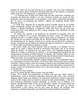 pierden de vista una luz que emana de su corazón. Eso es lo que intentamos
hacer en nuestro grupo. El Vértice está escondido dentro de nosotros, y podemos
llegar hasta é si nos aceptamos y reconocemos su luz.
      Le expliqué que el baile que había visto los días anteriores realizado por
personas de todas las edades ( en ese momento éramos un grupo de diez
personas, entre los diecinueve y los sesenta y cinco años), había sido bautizado
por mí como “la búsqueda del Vértice”. Athena me preguntó dónde había
descubierto eso.
    Le conté que, después de la segunda guerra mundial, parte de mi familia
había conseguido escapar del régimen comunista que se estaba instalando en
Polonia, y decidió trasladarse a Inglaterra. Había oído decir que las cosas que
tenían que traer eran objetos de arte y libros antiguos, muy valorados en esta
parte del mundo.
     De hecho, los cuadros y las esculturas se vendieron en seguida, pero los
libros se quedaron en un rincón, llenándose de polvo. Como mi madre quería
obligarme a leer y a hablar polaco, fueron útiles para mi educación. Un bonito
día, dentro de una edición del siglo XIX de Thomas Malthus, descubrí dos hojas
de anotaciones de mi abuelo, muerto en un campo de concentración. Empecé a
leerlas, creyendo que se trataría de referencias sobre la herencia, o cartas d que
un día se había enamorado de alguien en Rusia.
    De hecho, había una cierta relación entre la leyenda y la realidad. Era un
relato de su viaje a Liberia durante la revolución comunista; allí, en la remota
aldea de Diedov, se enamoró de una actriz (N.R.: Fue imposible localizar esa
aldea en el mapa; o cambiaron el nombre, o el sitio desapareció después de las
inmigraciones forzadas de Stalin).Según mi abuelo, ella formaba parte de una
especie de secta que cree que en determinado tipo de danza está el remedio para
todos los males, ya que permite el contacto con la luz del Vértice.
    Temían que toda aquella tradición pudiese desaparecer; los habitantes iban a
ser evacuados en breve a otro lugar, y el sitio se iba a utilizar para hacer pruebas
nucleares. Tanto la actriz como sus amigos le pidieron que escribiese todo lo que
le habían enseñado. Él lo hizo, pero no debió de darle demasiada importancia al
asunto, olvidó sus anotaciones dentro de un libro que llevaba, hasta que un día
yo las descubrí.
    Athena me interrumpido:
Pero no se puede escribir sobre el baile. Hay que bailar.
Exacto. En el fondo, las anotaciones no decían más que eso: bailar hasta el
agotamiento, como si fuésemos alpinistas subiendo esta colina, esta montaña
sagrada. Bailar hasta que, debido a la respiración asfixiante, nuestro organismo
pueda recibir oxígeno de una manera a la que no está acostumbrado, y eso hace
que acabemos perdiendo nuestra identidad, la relación con el espacio y el
tiempo. Simplemente bailar al son de la percusión, repetir el proceso todos los
días, entender que, en un determinado momento, los ojos se cierran
naturalmente y que vemos una luz que viene de dentro de nosotros, que
responde a nuestras preguntas, que desarrolla nuestros poderes escondidos.
 