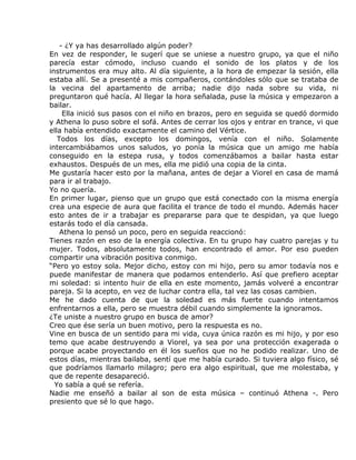 - ¿Y ya has desarrollado algún poder?
En vez de responder, le sugerí que se uniese a nuestro grupo, ya que el niño
parecía estar cómodo, incluso cuando el sonido de los platos y de los
instrumentos era muy alto. Al día siguiente, a la hora de empezar la sesión, ella
estaba allí. Se a presenté a mis compañeros, contándoles sólo que se trataba de
la vecina del apartamento de arriba; nadie dijo nada sobre su vida, ni
preguntaron qué hacía. Al llegar la hora señalada, puse la música y empezaron a
bailar.
     Ella inició sus pasos con el niño en brazos, pero en seguida se quedó dormido
y Athena lo puso sobre el sofá. Antes de cerrar los ojos y entrar en trance, vi que
ella había entendido exactamente el camino del Vértice.
   Todos los días, excepto los domingos, venía con el niño. Solamente
intercambiábamos unos saludos, yo ponía la música que un amigo me había
conseguido en la estepa rusa, y todos comenzábamos a bailar hasta estar
exhaustos. Después de un mes, ella me pidió una copia de la cinta.
Me gustaría hacer esto por la mañana, antes de dejar a Viorel en casa de mamá
para ir al trabajo.
Yo no quería.
En primer lugar, pienso que un grupo que está conectado con la misma energía
crea una especie de aura que facilita el trance de todo el mundo. Además hacer
esto antes de ir a trabajar es prepararse para que te despidan, ya que luego
estarás todo el día cansada.
    Athena lo pensó un poco, pero en seguida reaccionó:
Tienes razón en eso de la energía colectiva. En tu grupo hay cuatro parejas y tu
mujer. Todos, absolutamente todos, han encontrado el amor. Por eso pueden
compartir una vibración positiva conmigo.
“Pero yo estoy sola. Mejor dicho, estoy con mi hijo, pero su amor todavía nos e
puede manifestar de manera que podamos entenderlo. Así que prefiero aceptar
mi soledad: si intento huir de ella en este momento, jamás volveré a encontrar
pareja. Si la acepto, en vez de luchar contra ella, tal vez las cosas cambien.
Me he dado cuenta de que la soledad es más fuerte cuando intentamos
enfrentarnos a ella, pero se muestra débil cuando simplemente la ignoramos.
¿Te uniste a nuestro grupo en busca de amor?
Creo que ése sería un buen motivo, pero la respuesta es no.
Vine en busca de un sentido para mi vida, cuya única razón es mi hijo, y por eso
temo que acabe destruyendo a Viorel, ya sea por una protección exagerada o
porque acabe proyectando en él los sueños que no he podido realizar. Uno de
estos días, mientras bailaba, sentí que me había curado. Si tuviera algo físico, sé
que podríamos llamarlo milagro; pero era algo espiritual, que me molestaba, y
que de repente desapareció.
  Yo sabía a qué se refería.
Nadie me enseñó a bailar al son de esta música – continuó Athena -. Pero
presiento que sé lo que hago.
 