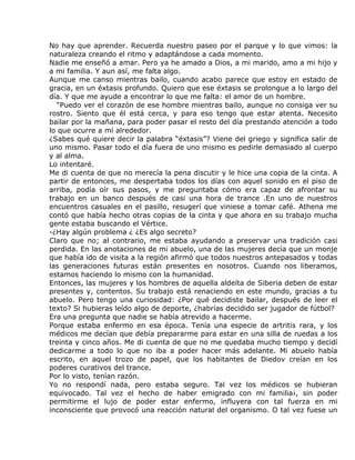 No hay que aprender. Recuerda nuestro paseo por el parque y lo que vimos: la
naturaleza creando el ritmo y adaptándose a cada momento.
Nadie me enseñó a amar. Pero ya he amado a Dios, a mi marido, amo a mi hijo y
a mi familia. Y aun así, me falta algo.
Aunque me canso mientras bailo, cuando acabo parece que estoy en estado de
gracia, en un éxtasis profundo. Quiero que ese éxtasis se prolongue a lo largo del
día. Y que me ayude a encontrar lo que me falta: el amor de un hombre.
  “Puedo ver el corazón de ese hombre mientras bailo, aunque no consiga ver su
rostro. Siento que él está cerca, y para eso tengo que estar atenta. Necesito
bailar por la mañana, para poder pasar el resto del día prestando atención a todo
lo que ocurre a mí alrededor.
¿Sabes qué quiere decir la palabra “éxtasis”? Viene del griego y significa salir de
uno mismo. Pasar todo el día fuera de uno mismo es pedirle demasiado al cuerpo
y al alma.
Lo intentaré.
Me di cuenta de que no merecía la pena discutir y le hice una copia de la cinta. A
partir de entonces, me despertaba todos los días con aquel sonido en el piso de
arriba, podía oír sus pasos, y me preguntaba cómo era capaz de afrontar su
trabajo en un banco después de casi una hora de trance .En uno de nuestros
encuentros casuales en el pasillo, resugerí que viniese a tomar café. Athena me
contó que había hecho otras copias de la cinta y que ahora en su trabajo mucha
gente estaba buscando el Vértice.
-¿Hay algún problema ¿ ¿Es algo secreto?
Claro que no; al contrario, me estaba ayudando a preservar una tradición casi
perdida. En las anotaciones de mi abuelo, una de las mujeres decía que un monje
que había ido de visita a la región afirmó que todos nuestros antepasados y todas
las generaciones futuras están presentes en nosotros. Cuando nos liberamos,
estamos haciendo lo mismo con la humanidad.
Entonces, las mujeres y los hombres de aquella aldeíta de Siberia deben de estar
presentes y, contentos. Su trabajo está renaciendo en este mundo, gracias a tu
abuelo. Pero tengo una curiosidad: ¿Por qué decidiste bailar, después de leer el
texto? Si hubieras leído algo de deporte, ¿habrías decidido ser jugador de fútbol?
Era una pregunta que nadie se había atrevido a hacerme.
Porque estaba enfermo en esa época. Tenía una especie de artritis rara, y los
médicos me decían que debía prepararme para estar en una silla de ruedas a los
treinta y cinco años. Me di cuenta de que no me quedaba mucho tiempo y decidí
dedicarme a todo lo que no iba a poder hacer más adelante. Mi abuelo había
escrito, en aquel trozo de papel, que los habitantes de Diedov creían en los
poderes curativos del trance.
Por lo visto, tenían razón.
Yo no respondí nada, pero estaba seguro. Tal vez los médicos se hubieran
equivocado. Tal vez el hecho de haber emigrado con mi familia¡, sin poder
permitirme el lujo de poder estar enfermo, influyera con tal fuerza en mi
inconsciente que provocó una reacción natural del organismo. O tal vez fuese un
 