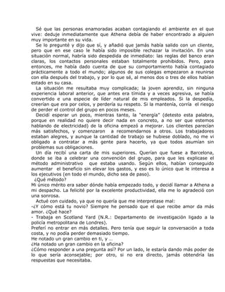 Sé que las personas enamoradas acaban contagiando el ambiente en el que
vive: deduje inmediatamente que Athena debía de haber encontrado a alguien
muy importante en su vida.
   Se lo pregunté y dijo que sí, y añadió que jamás había salido con un cliente,
pero que en ese caso le había sido imposible rechazar la invitación. En una
situación normal, habría sido despedida de inmediato: las reglas del banco eran
claras, los contactos personales estaban totalmente prohibidos. Pero, para
entonces, me había dado cuenta de que su comportamiento había contagiado
prácticamente a todo el mundo; algunos de sus colegas empezaron a reunirse
con ella después del trabajo, y por lo que sé, al menos dos o tres de ellos habían
estado en su casa.
   La situación me resultaba muy complicada; la joven aprendiz, sin ninguna
experiencia laboral anterior, que antes era tímida y a veces agresiva, se había
convertido e una especie de líder natural de mis empleados. Si la despedía,
creerían que era por celos, y perdería su respeto. Si la mantenía, corría el riesgo
de perder el control del grupo en pocos meses.
   Decidí esperar un poco, mientras tanto, la “energía” (detesto esta palabra,
porque en realidad no quiere decir nada en concreto, a no ser que estemos
hablando de electricidad) de la oficina empezó a mejorar. Los clientes parecían
más satisfechos, y comenzaron a recomendarnos a otros. Los trabajadores
estaban alegres, y aunque la cantidad de trabajo se hubiese doblado, no me vi
obligado a contratar a más gente para hacerlo, ya que todos asumían sin
problemas sus obligaciones.
   Un día recibí una carta de mis superiores. Querían que fuese a Barcelona,
donde se iba a celebrar una convención del grupo, para que les explicase el
método administrativo que estaba usando. Según ellos, habían conseguido
aumentar el beneficio sin elevar los gastos, y eso es lo único que le interesa a
los ejecutivos (en todo el mundo, dicho sea de paso).
  ¿Qué método?
Mi único mérito era saber dónde había empezado todo, y decidí llamar a Athena a
mi despacho. La felicité por la excelente productividad, ella me lo agradeció con
una sonrosa.
   Actué con cuidado, ya que no quería que me interpretase mal:
-¿Y cómo está tu novio? Siempre he pensado que el que recibe amor da más
amor. ¿Qué hace?
- Trabaja en Scotland Yard (N.R.: Departamento de investigación ligado a la
policía metropolitana de Londres).
Preferí no entrar en más detalles. Pero tenía que seguir la conversación a toda
costa, y no podía perder demasiado tiempo.
He notado un gran cambio en ti, y …
¿Ha notado un gran cambio en la oficina?
¿Cómo responder a una pregunta así? Por un lado, le estaría dando más poder de
lo que sería aconsejable; por otro, si no era directo, jamás obtendría las
respuestas que necesitaba.
 