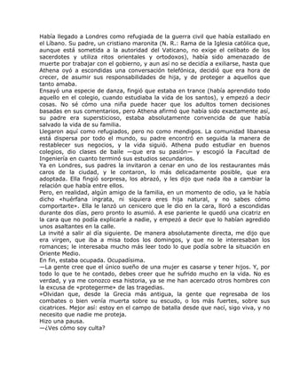 Había llegado a Londres como refugiada de la guerra civil que había estallado en
el Líbano. Su padre, un cristiano maronita (N. R.: Rama de la Iglesia católica que,
aunque está sometida a la autoridad del Vaticano, no exige el celibato de los
sacerdotes y utiliza ritos orientales y ortodoxos), había sido amenazado de
muerte por trabajar con el gobierno, y aun así no se decidía a exiliarse, hasta que
Athena oyó a escondidas una conversación telefónica, decidió que era hora de
crecer, de asumir sus responsabilidades de hija, y de proteger a aquellos que
tanto amaba.
Ensayó una especie de danza, fingió que estaba en trance (había aprendido todo
aquello en el colegio, cuando estudiaba la vida de los santos), y empezó a decir
cosas. No sé cómo una niña puede hacer que los adultos tomen decisiones
basadas en sus comentarios, pero Athena afirmó que había sido exactamente así,
su padre era supersticioso, estaba absolutamente convencida de que había
salvado la vida de su familia.
Llegaron aquí como refugiados, pero no como mendigos. La comunidad libanesa
está dispersa por todo el mundo, su padre encontró en seguida la manera de
restablecer sus negocios, y la vida siguió. Athena pudo estudiar en buenos
colegios, dio clases de baile —que era su pasión— y escogió la Facultad de
Ingeniería en cuanto terminó sus estudios secundarios.
Ya en Londres, sus padres la invitaron a cenar en uno de los restaurantes más
caros de la ciudad, y le contaron, lo más delicadamente posible, que era
adoptada. Ella fingió sorpresa, los abrazó, y les dijo que nada iba a cambiar la
relación que había entre ellos.
Pero, en realidad, algún amigo de la familia, en un momento de odio, ya le había
dicho «huérfana ingrata, ni siquiera eres hija natural, y no sabes cómo
comportarte». Ella le lanzó un cenicero que le dio en la cara, lloró a escondidas
durante dos días, pero pronto lo asumió. A ese pariente le quedó una cicatriz en
la cara que no podía explicarle a nadie, y empezó a decir que lo habían agredido
unos asaltantes en la calle.
La invité a salir al día siguiente. De manera absolutamente directa, me dijo que
era virgen, que iba a misa todos los domingos, y que no le interesaban los
romances; le interesaba mucho más leer todo lo que podía sobre la situación en
Oriente Medio.
En fin, estaba ocupada. Ocupadísima.
—La gente cree que el único sueño de una mujer es casarse y tener hijos. Y, por
todo lo que te he contado, debes creer que he sufrido mucho en la vida. No es
verdad, y ya me conozco esa historia, ya se me han acercado otros hombres con
la excusa de «protegerme» de las tragedias.
»Olvidan que, desde la Grecia más antigua, la gente que regresaba de los
combates o bien venía muerta sobre su escudo, o los más fuertes, sobre sus
cicatrices. Mejor así: estoy en el campo de batalla desde que nací, sigo viva, y no
necesito que nadie me proteja.
Hizo una pausa.
—¿Ves cómo soy culta?
 