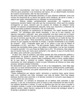 reflexiones alucinatorias. Una hora no fue suficiente, y juntos preparamos el
informe para presentar a los directivos del banco. En un determinado momento
de nuestra conversación, ella me dijo sonriendo:
No tema escribir algo demasiado parecido a lo que estamos hablando. Creo que
incluso los directivos de un banco son gente como nosotros, de carne y hueso, y
seguro que están interesadísimos en métodos no convencionales.
             Athena estaba completamente equivocada: en Inglaterra las
tradiciones siempre hablan más alto que las innovaciones. ¿Pero qué me costaba
arriesgarme un poco, siempre que no pusiera mi trabajo en peligro? Como
aquello me parecía completamente absurdo, tenía que resumirlo y ordenarlo de
forma que todos pudiesen entenderlo. Eso era suficiente.
     Antes de empezar mi conferencia en Barcelona, me repetí durante toda la
mañana: “mi” estrategia está dando resultado, y eso es lo que importa. Leí
algunos manuales y descubrí que, para presentar una idea nueva con el mayor
impacto posible, también hay que estructurarla para que provoque a la audiencia,
así que lo primero que les dije a los ejecutivos reunidos en un hotel de lujo fue
una frase de san Pablo: “Dios escondió las cosas más importantes de los sabios,
porque no son capaces de entender lo simple, y decidió revelárselas a los simples
de corazón” (N.R.: Imposible saber aquí si se refiere a una cita de Mateo el
Evangelista (11,25) , que dice : “Te doy gracias, Padre, Señor del cielo y tierra,
porque has escondido estas cosas a los sabios y entendidos y se las has revelado
a la gente sencilla”. O a una frase de Pablo (cor.1,27): “Al contrario, Dios eligió lo
que el mundo tiene por necio para confundir a los sabios; lo que el mundo tiene
por débil, para confundir a los fuertes”.)
   Al decir eso, todo el auditorio, que había pasado dos días analizando gráficos y
estadísticas, se quedó en silencio. Pensé que había perdido mi empleo, pero
decidí continuar. Primero, porque había investigado sobre el tema, estaba seguro
de lo que decía y merecía el crédito. Segundo, porque en determinados
momentos me viese obligado a omitir la gran influencia de Athena en todo este
proceso, tampoco estaba mintiendo.
He descubierto que, para motivar hoy en día a los trabajadores, hace falta algo
más que un buen entrenamiento en nuestros centros perfectamente cualificados.
Todos nosotros tenemos una parte desconocida que cuando sale a la luz puede
hacer milagros.
“Todos trabajamos por alguna razón: alimentar a nuestros hijos, ganar dinero
para vivir, justificar una vida, conseguir una cota de poder. Pero hay etapas
tediosas durante este recorrido, y el secreto consiste en convertir esas etapas en
un encuentro con uno mismo.
   “Por ejemplo: no siempre la búsqueda de la belleza está asociada a algo
práctico, y aun así, la buscamos como si fuese lo más importante de este mundo.
Los pájaros aprenden a cantar, lo cual no significa que eso les vaya a ayudar a
conseguir comida, a evitar a los depredadores, ni a librarse de los parásitos. Los
pájaros cantan, según Darwin, porque es la única manera de conseguir atraer a
la pareja y perpetuar la especie.
 