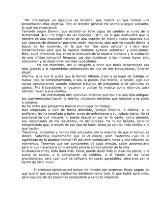 Me interrumpió un ejecutivo de Ginebra, que insistía en que hiciese una
presentación más objetiva. Pero el director general me animó a seguir adelante,
lo cual me entusiasmó.
También según Darwin, que escribió un libro capaz de cambiar el curso de la
humanidad (N.R.: El origen de las especies, 1871, en el que demuestra que el
hombre es una evolución natural de una especie de mono), todos aquellos que
son capaces de despertar pasiones están repitiendo algo que ya sucede desde la
época de las cavernas, en la que los ritos para cortejar a l otro eran
fundamentales para que la especie humana pudiese sobrevivir y evolucionar.
Bien, ¿qué diferencia hay entre la evolución de la especie humana y la evolución
de una oficina bancaria? Ninguna. Las dos obedecen a las mismas leyes: sólo
sobreviven y se desarrollan los más capacitados.
          En ese momento, me vi obligado a decir que había desarrollado esa
idea gracias a la espontánea colaboración de una de mis trabajadoras, Sherien
Khalil.
Sherine, a la que le gusta que la llamen Athena, trajo a su lugar de trabajo un
nuevo tipo de comportamiento, o sea, la pasión. Eso mismo, la pasión, algo que
nunca consideramos cuando estamos tratando de préstamos o de plantillas de
gastos. Mis trabajadores empezaron a utilizar la música como estímulo para
atender mejor a sus clientes.
             Me interrumpió otro ejecutivo diciendo que eso era una idea antigua:
los supermercados hacían lo mismo, utilizando melodías que inducían a la gente
a comprar.
No he dicho que pongamos música en el lugar de trabajo.
Han empezado a vivir de forma diferente, porque Sherine, o Athena, si lo
prefieren, les ha enseñado a bailar antes de enfrentarse a su trabajo diario. No sé
exactamente qué mecanismo puede despertar eso en la gente; como gerente,
soy responsable de los resultados, no del proceso. Yo no he bailado, pero he
comprendido que, a través de ese tipo de baile, todos se sentían más unidos a lo
que hacían.
“Nacemos, crecemos y hemos sido educados con la máxima de que el tiempo es
dinero. Sabemos exactamente qué es el dinero, pero ¿sabemos cuál es el
significado de la palabra tiempo? El día tiene veinticuatro horas y una infinidad de
momentos. Tenemos que ser conscientes de cada minuto, saber aprovecharlo
para lo que hacemos o simplemente para la contemplación de la vida.
Si desaceleramos, todo dura más. Claro, puede durar más el lavar los platos, o la
suma de saldos, o la compilación de créditos, o el listado de las notas
provisionales, pero ¿por qué no utilizarlo en cosas agradables, alegrarse por el
hecho de estar vivo?

        El principal ejecutivo del banco me miraba con sorpresa. Estoy seguro de
que quería que siguiese explicando detalladamente todo lo que había aprendido,
pero algunos de los presentes empezaban a sentirse inquietos.
 