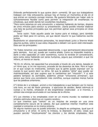 Entiendo perfectamente lo que quiere decir- comentó. Sé que sus trabajadores
trabajan con más entusiasmo, porque hay al menos un momentos al día en el
que entran en contacto consigo mismos. Me gustaría felicitarlo por haber sido lo
suficientemente flexible como para permitir la integración de enseñanzas no
ortodoxas, que están dando tan excelentes resultados.
“Pero como estamos en una convención, y estamos hablando de tiempo, dispone
de cinco minutos para concluir su presentación. ¿Sería posible intentar elaborar
una lista de puntos principales que nos permitan aplicar esos principios en otras
oficinas?
    Tenía razón. Todo aquello podía ser bueno para el trabajo, pero también
podía ser fatal para mi carrera, así que decidí resumir lo que habíamos escrito
juntos.
Basándome en observaciones personales, he desarrollado junto a Sherine Khalil
algunos puntos, sobre lo que estoy dispuesto a debatir con quien esté interesado.
Ésos son los principales:

“A) Todos tenemos una capacidad desconocida, y que permanecerá desconocida
para siempre. Aun así, puede ser nuestra aliada. Como es imposible medirla o
darle a esta capacidad un valor económico, nunca es tendida en consideración,
pero como estoy hablando con seres humanos, seguro que entienden a qué me
refiero, al menos en teoría.

“B) En mi oficina, tal capacidad fue provocada a través de una danza, basada en
un ritmo que, si no me equivoco, procede de los desiertos de Asia. Pero el lugar
en el que surgió es irrelevante, siempre que la gente pueda expresar con su
cuerpo lo que quiere decir su alma. Sé que la palabra “alma” aquí puede ser
malinterpretada, así que sugiero que la cambiemos por “intuición”. Y si esta
palabra tampoco es asimilable, podemos utilizar “emociones primarias”, que
parece que tiene una connotación más científica, aunque exprese menos fuerza
que las palabras anteriores.

C”) Antes de ir a trabajar, animé a mis trabajadores a que bailasen por lo menos
una hora, en vez de hacer gimnasia o ejercicios de aeróbic. Bailar estimula el
cuerpo y la mente, empiezan el día exigiéndose creatividad a sí mismos, y
utilizan esa energía acumulada en sus tareas de la oficina.

D”) Los clientes y los empleados viven en un mismo mundo: la realidad son
simples estímulos eléctricos en nuestro cerebro.
Lo que creemos que “vemos” es un impulso de energía en una zona
completamente oscura de la cabeza. Así que podemos intentar modificar esta
realidad si entramos en la misma sintonía.
De alguna manera que no puedo entender, la alegría es contagiosa, igual que el
entusiasmo y el amor. O como la tristeza, la depresión, el odio; cosas que
pueden percibir “intuitivamente” los clientes y los demás empleados. Para
 