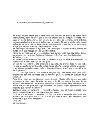 Nabil Alaihi, edad desconocida, beduino.




Me alegra mucho saber que Athena tenía una foto mía en el sitio de honor de su
apartamento, pero no creo que lo que le enseñé sea de ninguna utilidad. Vino
aquí, en medio del desierto, con un niño de tres años de la mano. Abrió el bolso,
sacó una grabadora y se sentó delante de mi tienda. Sé que la gente en la ciudad
solían darles mi nombre a los extranjeros que quería probar la cocina local, pero
le dije que todavía era muy temprano para cenar.
He venido por otra razón – dijo ella -. He sabido por si sobrino Hamid, cliente del
banco en el que trabajo, que es usted un sabio.
Hamid no es más que un joven alocado, que aunque diga que soy sabio, jamás
ha seguido mis consejos. Sabio era Mahoma, el Profeta, que Dios lo bendiga.
Señalé su coche.
No debería usted conducir sola por un terreno al que no está acostumbrada, ni
aventurarse a venir por aquí sin una guía.
En vez de responderme, ella encendió el aparato. De pronto, todo lo que podía
ver era a aquella mujer flotando en las dunas, al niño mirando atónito y alegre, y
el sonido que parecía inundar todo el desierto. Cuando acabó, me preguntó si me
había gustado.
          Le dije que sí. En nuestra religión hay una secta que baila para
encontrarse con Alá, ¡alabado sea su nombre! (N.R.: La secta en cuestión es el
sufismo.)
Pues bien- continuó prestándose como Athena-. Desde niña siento que debo
acercarme a Dios, pero la vida me aparta de Él. La música fue una de las
maneras que encontré, pero no es suficiente. Siempre que bailo, veo una luz, y
ahora esa luz me pide que siga adelante. No puedo seguir aprendiendo sola,
necesito que alguien me enseñe.
Cualquier cosa es suficiente – respondí-. Porque Alá, el misericordioso, está
siempre cerca. Lleva una vida digna, con eso basta.
Pero parecía no estar convencida. Le dije que estaba ocupado, que tenía que
preparar la cena para los pocos turistas que iban a venir. Ella respondió que
esperaría lo que fuera necesario.
¿Y el niño?
No se preocupe.
 