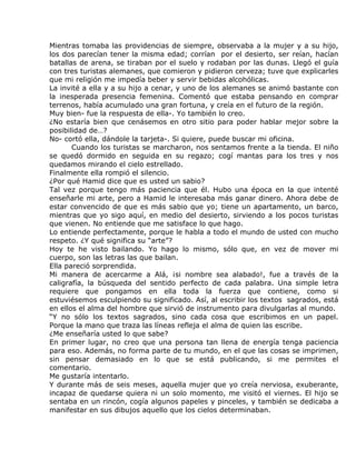 Mientras tomaba las providencias de siempre, observaba a la mujer y a su hijo,
los dos parecían tener la misma edad; corrían por el desierto, ser reían, hacían
batallas de arena, se tiraban por el suelo y rodaban por las dunas. Llegó el guía
con tres turistas alemanes, que comieron y pidieron cerveza; tuve que explicarles
que mi religión me impedía beber y servir bebidas alcohólicas.
La invité a ella y a su hijo a cenar, y uno de los alemanes se animó bastante con
la inesperada presencia femenina. Comentó que estaba pensando en comprar
terrenos, había acumulado una gran fortuna, y creía en el futuro de la región.
Muy bien- fue la respuesta de ella-. Yo también lo creo.
¿No estaría bien que cenásemos en otro sitio para poder hablar mejor sobre la
posibilidad de…?
No- cortó ella, dándole la tarjeta-. Si quiere, puede buscar mi oficina.
       Cuando los turistas se marcharon, nos sentamos frente a la tienda. El niño
se quedó dormido en seguida en su regazo; cogí mantas para los tres y nos
quedamos mirando el cielo estrellado.
Finalmente ella rompió el silencio.
¿Por qué Hamid dice que es usted un sabio?
Tal vez porque tengo más paciencia que él. Hubo una época en la que intenté
enseñarle mi arte, pero a Hamid le interesaba más ganar dinero. Ahora debe de
estar convencido de que es más sabio que yo; tiene un apartamento, un barco,
mientras que yo sigo aquí, en medio del desierto, sirviendo a los pocos turistas
que vienen. No entiende que me satisface lo que hago.
Lo entiende perfectamente, porque le habla a todo el mundo de usted con mucho
respeto. ¿Y qué significa su “arte”?
Hoy te he visto bailando. Yo hago lo mismo, sólo que, en vez de mover mi
cuerpo, son las letras las que bailan.
Ella pareció sorprendida.
Mi manera de acercarme a Alá, ¡si nombre sea alabado!, fue a través de la
caligrafía, la búsqueda del sentido perfecto de cada palabra. Una simple letra
requiere que pongamos en ella toda la fuerza que contiene, como si
estuviésemos esculpiendo su significado. Así, al escribir los textos sagrados, está
en ellos el alma del hombre que sirvió de instrumento para divulgarlas al mundo.
“Y no sólo los textos sagrados, sino cada cosa que escribimos en un papel.
Porque la mano que traza las líneas refleja el alma de quien las escribe.
¿Me enseñaría usted lo que sabe?
En primer lugar, no creo que una persona tan llena de energía tenga paciencia
para eso. Además, no forma parte de tu mundo, en el que las cosas se imprimen,
sin pensar demasiado en lo que se está publicando, si me permites el
comentario.
Me gustaría intentarlo.
Y durante más de seis meses, aquella mujer que yo creía nerviosa, exuberante,
incapaz de quedarse quiera ni un solo momento, me visitó el viernes. El hijo se
sentaba en un rincón, cogía algunos papeles y pinceles, y también se dedicaba a
manifestar en sus dibujos aquello que los cielos determinaban.
 