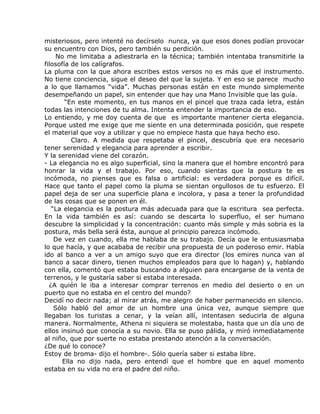 misteriosos, pero intenté no decírselo nunca, ya que esos dones podían provocar
su encuentro con Dios, pero también su perdición.
     No me limitaba a adiestrarla en la técnica; también intentaba transmitirle la
filosofía de los calígrafos.
La pluma con la que ahora escribes estos versos no es más que el instrumento.
No tiene conciencia, sigue el deseo del que la sujeta. Y en eso se parece mucho
a lo que llamamos “vida”. Muchas personas están en este mundo simplemente
desempeñando un papel, sin entender que hay una Mano Invisible que las guía.
        “En este momento, en tus manos en el pincel que traza cada letra, están
todas las intenciones de tu alma. Intenta entender la importancia de eso.
Lo entiendo, y me doy cuenta de que es importante mantener cierta elegancia.
Porque usted me exige que me siente en una determinada posición, que respete
el material que voy a utilizar y que no empiece hasta que haya hecho eso.
          Claro. A medida que respetaba el pincel, descubría que era necesario
tener serenidad y elegancia para aprender a escribir.
Y la serenidad viene del corazón.
- La elegancia no es algo superficial, sino la manera que el hombre encontró para
honrar la vida y el trabajo. Por eso, cuando sientas que la postura te es
incómoda, no pienses que es falsa o artificial: es verdadera porque es difícil.
Hace que tanto el papel como la pluma se sientan orgullosos de tu esfuerzo. El
papel deja de ser una superficie plana e incolora, y pasa a tener la profundidad
de las cosas que se ponen en él.
   “La elegancia es la postura más adecuada para que la escritura sea perfecta.
En la vida también es así: cuando se descarta lo superfluo, el ser humano
descubre la simplicidad y la concentración: cuanto más simple y más sobria es la
postura, más bella será ésta, aunque al principio parezca incómodo.
    De vez en cuando, ella me hablaba de su trabajo. Decía que le entusiasmaba
lo que hacía, y que acababa de recibir una propuesta de un poderoso emir. Había
ido al banco a ver a un amigo suyo que era director (los emires nunca van al
banco a sacar dinero, tienen muchos empleados para que lo hagan) y, hablando
con ella, comentó que estaba buscando a alguien para encargarse de la venta de
terrenos, y le gustaría saber si estaba interesada.
  ¿A quién le iba a interesar comprar terrenos en medio del desierto o en un
puerto que no estaba en el centro del mundo?
Decidí no decir nada; al mirar atrás, me alegro de haber permanecido en silencio.
    Sólo habló del amor de un hombre una única vez, aunque siempre que
llegaban los turistas a cenar, y la veían allí, intentasen seducirla de alguna
manera. Normalmente, Athena ni siquiera se molestaba, hasta que un día uno de
ellos insinuó que conocía a su novio. Ella se puso pálida, y miró inmediatamente
al niño, que por suerte no estaba prestando atención a la conversación.
¿De qué lo conoce?
Estoy de broma- dijo el hombre-. Sólo quería saber si estaba libre.
       Ella no dijo nada, pero entendí que el hombre que en aquel momento
estaba en su vida no era el padre del niño.
 